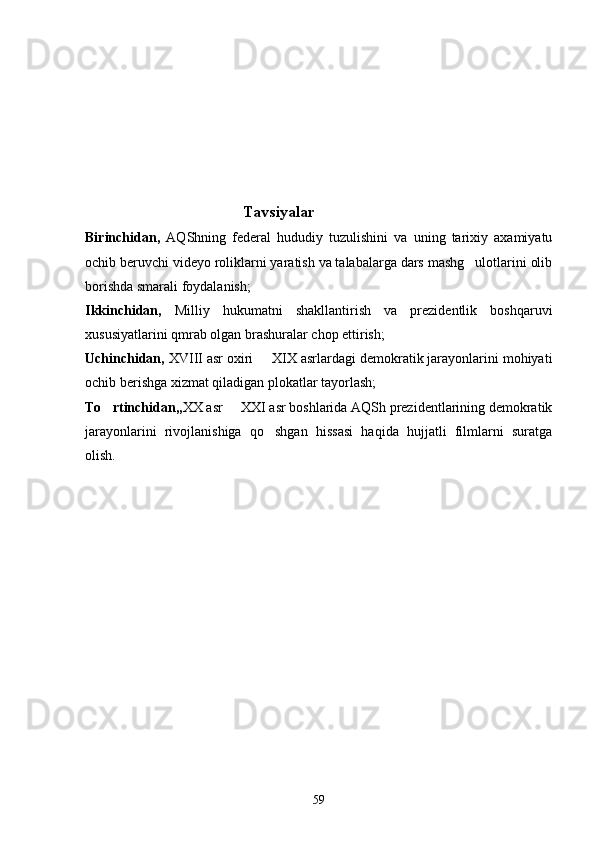                                               Tavsiyalar
Birinchidan,   AQShning   federal   hududiy   tuzulishini   va   uning   tarixiy   axamiyatu
ochib beruvchi videyo roliklarni yaratish va talabalarga dars mashg ulotlarini olib
borishda smarali foydalanish;
Ikkinchidan,   Milliy   hukumatni   shakllantirish   va   prezidentlik   boshqaruvi
xususiyatlarini qmrab olgan brashuralar chop ettirish;
Uchinchidan,  XVIII asr oxiri   XIX asrlardagi demokratik jarayonlarini mohiyati	

ochib berishga xizmat qiladigan plokatlar tayorlash; 
To rtinchidan,,	
 XX asr   XXI asr boshlarida AQSh prezidentlarining demokratik	
jarayonlarini   rivojlanishiga   qo shgan   hissasi   haqida   hujjatli   filmlarni   suratga	

olish.  
59 