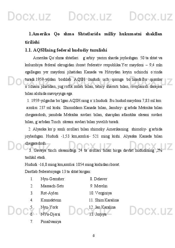            
  1 .Amerika   Qo shma   Shtatlarida   milliy   hukumatni   shakllan
tirilishi 
1.1. AQSHning federal hududiy tuzulishi
        Amerika Qo`shma shtatlari  g`arbiy  yarim sharda joylashgan. 	
 50 ta shtat va
kolumbiya   federal   okrugidan   iborat   federativ   respublika.Yer   maydoni   –   9,4   mln
egallagan   yer   maydoni   jihatidan   Kanada   va   Hitoydan   keyin   uchinchi   o`rinda
turadi.1959-yildan   boshlab   AQSH   hududi   uch   qismga   bo`linadi.Bu   qismlar
o`lchami  jihatidan, jug`rofik xolati bilan, tabiiy sharoiti bilan, rivojlanish darajasi
bilan alohida mavqeyiga ega.
  1. 1959-yilgacha bo`lgan AQSH ning o`z hududi .Bu hudud maydoni 7,83 ml km
  axolisi   237   ml   kishi.   Shimoldam   Kanada   bilan,   Janubiy-   g`arbda   Meksika   bilan
chegaradosh,   janubda   Meksika   suvlari   bilan,   sharqdan   atlantika   okeani   suvlari
bilan, g`arbdan Tinch  okeani suvlari bilan yuvilib turadi.
    2.   Alyaska   ko`p   sonli   orollari   bilan   shimoliy   Amerikaning     shimoliy-   g`arbida
joylashgan.   Hududi   -1,53   km,axolisi-   521   ming   kishi.   Alyaska   Kanada   bilan
chegaradosh.
    3.   Gavaya   tinch   okeanidagi   24   ta   orollari   bilan   birga   davlat   hududining   ,2%
tashkil etadi.
Hududi -16,8 ming km,axolisi 1054 ming kishidan iborat.
Dastlab federatsiyaga 13 ta shtat kirgan:
1. Nyu-Gemsher                         8. Delaver
2. Massach-Sets                          9. Merelin
3. Rot-Aylen                              10. Verginiya
4. Konnektenn                           11. Shim Karalina
5. Nyu-York                              12. Jan Karalina
6. NYu-Djersi                            13. Jorjiya
7. Pinsilvaniya
6 