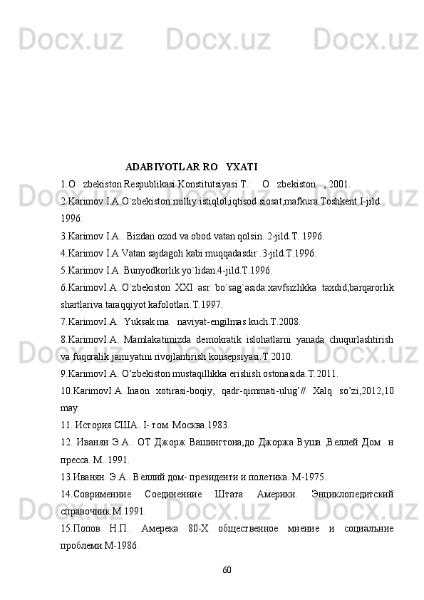                           ADABIYOTLAR RO YXATI
1.O zbekiston Respublikasi Konstitutsiyasi.T.:  O zbekiston , 2001.	
   
2.Karimov I.A.O`zbekiston:milliy istiqlol,iqtisod siosat,mafkura.Toshkent.I-jild. 
1996.
3 .Karimov I.A.. Bizdan ozod va obod vatan qolsin. 2-jild.T. 1996. 
4.Karimov I.A.Vatan sajdagoh kabi muqqadasdir .3-jild.T.1996.
5.Karimov I.A. Bunyodkorlik yo`lidan.4-jild.T.1996.
6.KarimovI.A..O`zbekiston   XXI   asr   bo`sag`asida:xavfsizlikka   taxdid,barqarorlik
shartlariva taraqqiyot kafolotlari.T.1997.
7.KarimovI.A.  Yuksak ma naviyat-engilmas kuch.T.2008.	

8.KarimovI.A.   Mamlakatimizda   demokratik   islohatlarni   yanada   chuqurlashtirish
va fuqoralik jamiyatini rivojlantirish konsepsiyasi.T.2010. 
9.KarimovI.A. O’zbekiston mustaqillikka erishish ostonasida.T.2011.
10.KarimovI.A..Inaon   xotirasi-boqiy,   qadr-qimmati-ulug’//   Xalq   so’zi,2012,10
may.
11. История США.  I - том.  Mo сква.1983.
12.   Иванян   Э.А..   ОТ   Джорж   Вашингтона,до   Джоржа   Вуша   ,Веллей   Дом     и
пресса. М..1991. 
1 3 . Иванян.   Э.А.. Веллий дом- президенти и полетика. М-1975.
14 .С o врименние   Соединенние   Штата   Америки.   Энциклопедитский
справочник.М.1991.
1 5 .Попов   Н.П..   Амерека   80-Х   общественное   мнение   и   социалъние
проблеми.М-1986.
60 