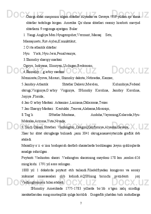 Oxirgi  shtat  maqomini olgan shtatlar Alyaska va Gavaya.!959-yildan qo`shma
shtatlar   tarkibiga   kirgan.   Amerika   Qo`shma   shtatlari   rasmiy   hisoboti   mavjud
shtatlarni 9 regionga ajratgan. Bular:
  1. Yangi Angliya:Men Nyugempsher,Vermunt, Massaj  Sets,
  Massajusets, Rot-Aylen,Konniktikut;
  2.O`rta atlantik shtatlar:
  Nyu  York, Nyu-Jersi,Pensilvaniya;	

  3.Shimoliy sharqiy markaz:
  Ogoyo, Indiyana, Illinoyez, Uichigan,Beskonsin;
   4.Shimoliy  g`arbiy markaz:	

Mennisota,Oyova, Missuri, Shimoliy dakota, Nebraeka, Kanzas;
5.Janubiy-Atlantik   Shtatlar:Dalavir,Merelen,   Kolumbiya,Federal
okrugi,Virginiya,G`arbiy   Virginiya,   SHimoliy   Korolina,   Janubiy   Korolina,
Jorjiya ,Florida;
6.Jan-G`arbiy Markaz: Arkanzas ,Luiziana,Oklaxoma,Texas.
7.Jan-Sharqiy Markaz : Kentukki ,Tenessi,Alabama,Missisipi;
8.Tog`li   SHtatlar:Montana,   Andoha,Vayoming,Kolaroda,Nyu-
Meksika,Arizona,Yuta,Nivada;
9.Tinch Okiani Shtatlari: Vashington ,Oregon,Kaliforniya,Alyaska,Gavaya;
Xaar   bir   shtat   okruglarga   bulinadi   ,jami   3041   okrug,ananaviytarizda   graflik   deb
ataladi.
Maxalliy o`z -o`zini boshqarish dastlab shaxarlarda boshlangan ,keyin qishloqlarda
amalga oshirilgan .
Poytaxti   Vashinton   shaxri   .Vashington   shaxrining   maydoni-178   km   ,axolisi-626
ming kishi. 1791 yil asos solingan .
1800   yil   1   dekabrda   poytaxt   etib   tailandi.Filadelfiyadan   kongiress   va   asosiy
xukumat   muassasalari   olib   kelindi.AQSHning   birinchi   prezidenti   jorj	

Vashingtonnomi bilan ataladi.
SHimoliy   Amerikada   1775-1783   yillarda   bo`lib   o`tgan   xalq   ozodligi
xarakatlaridan sung mustaqillik qulga kiritildi . Giografik jihatdan turli xududlarga
7 