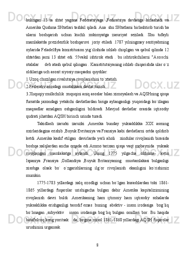 bulingan   13   ta   shtat   yagona   Federatsiyaga   ,Fediratsiya   davlatiga   birlashadi   va
Amerika Qushma SHtatlari tashkil qiladi. Ana  shu SHtatlarni birlashtirib turish ba
ularni   boshqarish   uchun   kuchli   xokimyatga   zaruriyat   seziladi.   Shu   tufayli
mamlakatda prezidentlik boshqaruvi   joriy etiladi .1787 yilningmay sentiyabrning
oylarida Feladelfiya konistitusion yig`ilishida ishlab chiqilgan va qabul qilinda 12
shtatdan   jami   13   shtat   edi.   55vakil   ishtirok   etadi   .   bu   ishtirokchilarni   A s oschi
otalalar   deb atash qabul qilingan . Kanistitutsiyaning ishlab chiqarishda ular o`z	

oldilariga uch asosit siyosiy maqsadni quydilar:    
1.Uzoq chuzilgan rivalutsiya rivojlanishini to`xtatish. 
2.Federativ asosdagi mustahkam davlat tuzish.
3.Xuquqiy mulkchilik  xuquqini aniq asoslar bilan ximoyalash va AQSHning qisqa
fursatda jaxondagi yetakchi davlatlardan biriga aylanganligi yuqoridagi  ko`zlagan
maqsadlar   amalgam   oshganligini   bildiradi   .Mavjud   davlatlar   orasida   iqtisodiy
qudrati jihatdan AQSH birinch urinda turadi. 
Takidlash   zarurki   zaruzki   ,Amerika   bunday   yuksaklikka   XIX   asrning
oxirlaridagina erishib ,Buyuk Evritaniya va Fransiya kabi davlatlarni ortda qoldirib
ketdi .Amerika kashf etilgan   davirlarda yerli aholi  xindular rivojlanish birasida	

boshqa xalqlardan ancha orqada edi.Ammo tarixan qisqa vaqt mobaynida   yuksak
rivojlangan   mamlakatga   aylandi.   Uning   1775   yilgacha   oldinma-   ketin
Ispaniya   ,Fransiya   ,Gollandiya   ,Buyuk   Britaniyaning     mustamlakasi   bulganligi
xisobga   olsak   bo`   o`zgarishlarning   ilg`or   rivojlanish   ekanligini   ko`rishimiz
mumkin. 
1775-1783   yillardagi   xalq   ozodligi   uchun   bo`lgan   kurashlardan   toki   1861-
1865   yillardagi   fuqarolar   urishigacha   bulgan   dabir   Amerika   kapitalizimining
rivojlanish   davri   buldi   .Amerikaning   ham   ijtimoiy   ham   iqtisodiy   sohalarda
yuksaklikka   erishganligi   tasodif   emas   .buning     abektiv   -   inson   irodasiga     bog`liq
bo`lmagan   ,subyektiv   inson   irodasiga   bog`liq   bulgan   omillari   bor.   Bu   haqida	

batafsilroq keng yoritsak  da, birgina misol:1861-1868 yillardagi AQSH fuqarolar	

urushinini urgansak.
8 