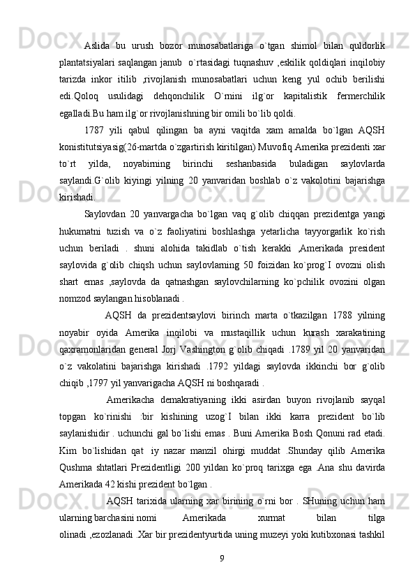 Aslida   bu   urush   bozor   munosabatlariga   o`tgan   shimol   bilan   quldorlik
plantatsiyalari saqlangan janub   o`rtasidagi  tuqnashuv ,eskilik qoldiqlari inqilobiy
tarizda   inkor   itilib   ,rivojlanish   munosabatlari   uchun   keng   yul   ochib   berilishi
edi.Qoloq   usulidagi   dehqonchilik   O`rnini   ilg`or   kapitalistik   fermerchilik
egalladi.Bu ham ilg`or rivojlanishning bir omili bo`lib qoldi.  
1787   yili   qabul   qilingan   ba   ayni   vaqitda   xam   amalda   bo`lgan   AQSH
konistitutsiyasig(26-martda o`zgartirish kiritilgan) Muvofiq Amerika prezidenti xar
to`rt   yilda,   noyabirning   birinchi   seshanbasida   buladigan   saylovlarda
saylandi.G`olib   kiyingi   yilning   20   yanvaridan   boshlab   o`z   vakolotini   bajarishga
kirishadi. 
Saylovdan   20   yanvargacha   bo`lgan   vaq   g`olib   chiqqan   prezidentga   yangi
hukumatni   tuzish   va   o`z   faoliyatini   boshlashga   yetarlicha   tayyorgarlik   ko`rish
uchun   beriladi   .   shuni   alohida   takidlab   o`tish   kerakki   ,Amerikada   president
saylovida   g`olib   chiqsh   uchun   saylovlarning   50   foizidan   ko`prog`I   ovozni   olish
shart   emas   ,saylovda   da   qatnashgan   saylovchilarning   ko`pchilik   ovozini   olgan
nomzod saylangan hisoblanadi . 
AQSH   da   prezidentsaylovi   birinch   marta   o`tkazilgan   1788   yilning
noyabir   oyida   Amerika   inqilobi   va   mustaqillik   uchun   kurash   xarakatining
qaxramonlaridan   general   Jorj   Vashington   g`olib   chiqadi   .1789   yil   20   yanvaridan
o`z   vakolatini   bajarishga   kirishadi   .1792   yildagi   saylovda   ikkinchi   bor   g`olib
chiqib ,1797 yil yanvarigacha AQSH ni boshqaradi .  
Amerikacha   demakratiyaning   ikki   asirdan   buyon   rivojlanib   sayqal
topgan   ko`rinishi   :bir   kishining   uzog`I   bilan   ikki   karra   prezident   bo`lib
saylanishidir . uchunchi gal bo`lishi emas . Buni Amerika Bosh Qonuni rad etadi.
Kim   bo`lishidan   qat iy   nazar   manzil   ohirgi   muddat   .Shunday   qilib   Amerika
Qushma   shtatlari   Prezidentligi   200   yildan   ko`proq   tarixga   ega   .Ana   shu   davirda
Amerikada 42 kishi prezident bo`lgan .  
AQSH   tarixida   ularning   xar   birining   o`rni   bor   .   SHuning   uchun   ham
ularning barchasini nomi  Amerikada   xurmat   bilan   tilga
olinadi ,ezozlanadi .Xar bir prezidentyurtida uning muzeyi yoki kutibxonasi tashkil
9 