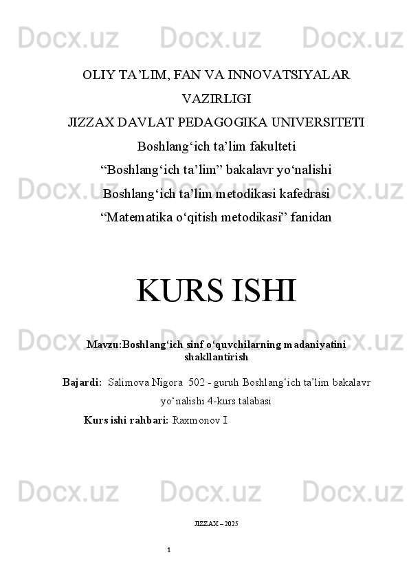 1OLIY TA’LIM, FAN VA INNOVATSIYALAR
VAZIRLIGI
JIZZAX DAVLAT PEDAGOGIKA UNIVERSITETI
Boshlang‘ich ta’lim fakulteti
“Boshlang‘ich ta’lim” bakalavr yo‘nalishi
Boshlang‘ich ta’lim metodikasi kafedrasi
“Matematika o‘qitish metodikasi” fanidan
KURS ISHI
Mavzu: Boshlang‘ich sinf o‘quvchilarning madaniyatini
shakllantirish
Bajardi:   Salimova Nigora  5 02 -  guruh   Boshlang‘ich ta’lim bakalavr
yo‘nalishi   4-kurs talabasi
Kurs ishi rahbari:  Raxmonov I.
JIZZAX – 2025
OLIY 