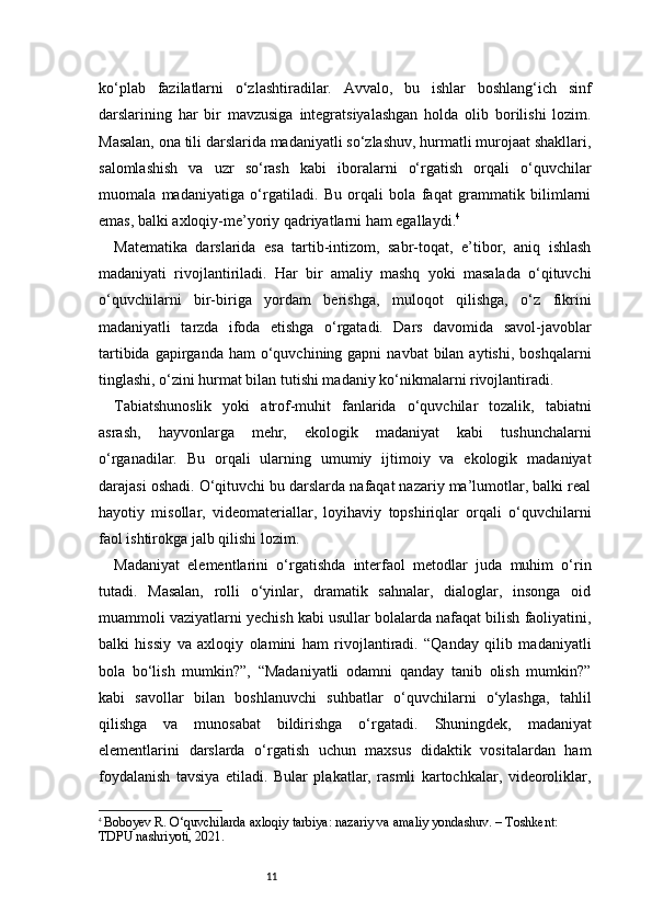 11ko‘plab   fazilatlarni   o‘zlashtiradilar.   Avvalo,   bu   ishlar   boshlang‘ich   sinf
darslarining   har   bir   mavzusiga   integratsiyalashgan   holda   olib   borilishi   lozim.
Masalan, ona tili darslarida madaniyatli so‘zlashuv, hurmatli murojaat shakllari,
salomlashish   va   uzr   so‘rash   kabi   iboralarni   o‘rgatish   orqali   o‘quvchilar
muomala   madaniyatiga   o‘rgatiladi.   Bu   orqali   bola   faqat   grammatik   bilimlarni
emas, balki axloqiy-me’yoriy qadriyatlarni ham egallaydi. 4
Matematika   darslarida   esa   tartib-intizom,   sabr-toqat,   e’tibor,   aniq   ishlash
madaniyati   rivojlantiriladi.   Har   bir   amaliy   mashq   yoki   masalada   o‘qituvchi
o‘quvchilarni   bir-biriga   yordam   berishga,   muloqot   qilishga,   o‘z   fikrini
madaniyatli   tarzda   ifoda   etishga   o‘rgatadi.   Dars   davomida   savol-javoblar
tartibida  gapirganda ham   o‘quvchining gapni   navbat  bilan  aytishi,  boshqalarni
tinglashi, o‘zini hurmat bilan tutishi madaniy ko‘nikmalarni rivojlantiradi.
Tabiatshunoslik   yoki   atrof-muhit   fanlarida   o‘quvchilar   tozalik,   tabiatni
asrash,   hayvonlarga   mehr,   ekologik   madaniyat   kabi   tushunchalarni
o‘rganadilar.   Bu   orqali   ularning   umumiy   ijtimoiy   va   ekologik   madaniyat
darajasi oshadi. O‘qituvchi bu darslarda nafaqat nazariy ma’lumotlar, balki real
hayotiy   misollar,   videomateriallar,   loyihaviy   topshiriqlar   orqali   o‘quvchilarni
faol ishtirokga jalb qilishi lozim.
Madaniyat   elementlarini   o‘rgatishda   interfaol   metodlar   juda   muhim   o‘rin
tutadi.   Masalan,   rolli   o‘yinlar,   dramatik   sahnalar,   dialoglar,   insonga   oid
muammoli vaziyatlarni yechish kabi usullar bolalarda nafaqat bilish faoliyatini,
balki   hissiy   va   axloqiy   olamini   ham   rivojlantiradi.   “Qanday   qilib   madaniyatli
bola   bo‘lish   mumkin?”,   “Madaniyatli   odamni   qanday   tanib   olish   mumkin?”
kabi   savollar   bilan   boshlanuvchi   suhbatlar   o‘quvchilarni   o‘ylashga,   tahlil
qilishga   va   munosabat   bildirishga   o‘rgatadi.   Shuningdek,   madaniyat
elementlarini   darslarda   o‘rgatish   uchun   maxsus   didaktik   vositalardan   ham
foydalanish   tavsiya   etiladi.   Bular   plakatlar,   rasmli   kartochkalar,   videoroliklar,
4
  Boboyev R. O‘quvchilarda axloqiy tarbiya: nazariy va amaliy yondashuv. – Toshkent: 
TDPU nashriyoti, 2021. 
