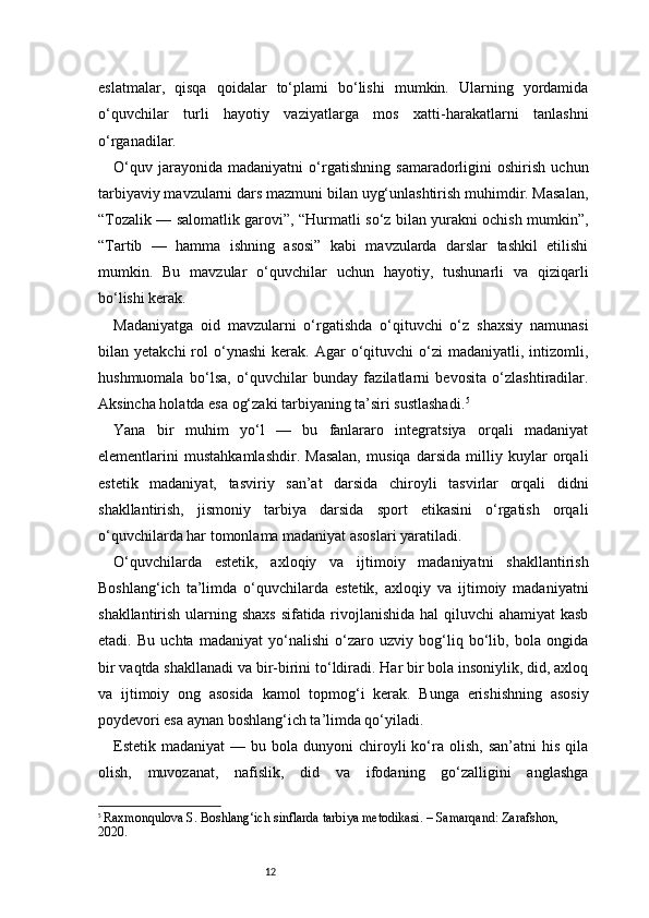 12eslatmalar,   qisqa   qoidalar   to‘plami   bo‘lishi   mumkin.   Ularning   yordamida
o‘quvchilar   turli   hayotiy   vaziyatlarga   mos   xatti-harakatlarni   tanlashni
o‘rganadilar.
O‘quv   jarayonida   madaniyatni   o‘rgatishning   samaradorligini   oshirish   uchun
tarbiyaviy mavzularni dars mazmuni bilan uyg‘unlashtirish muhimdir. Masalan,
“Tozalik — salomatlik garovi”, “Hurmatli so‘z bilan yurakni ochish mumkin”,
“Tartib   —   hamma   ishning   asosi”   kabi   mavzularda   darslar   tashkil   etilishi
mumkin.   Bu   mavzular   o‘quvchilar   uchun   hayotiy,   tushunarli   va   qiziqarli
bo‘lishi kerak.
Madaniyatga   oid   mavzularni   o‘rgatishda   o‘qituvchi   o‘z   shaxsiy   namunasi
bilan  yetakchi  rol   o‘ynashi   kerak.  Agar   o‘qituvchi  o‘zi   madaniyatli,  intizomli,
hushmuomala   bo‘lsa,   o‘quvchilar   bunday   fazilatlarni   bevosita   o‘zlashtiradilar.
Aksincha holatda esa og‘zaki tarbiyaning ta’siri sustlashadi. 5
Yana   bir   muhim   yo‘l   —   bu   fanlararo   integratsiya   orqali   madaniyat
elementlarini   mustahkamlashdir.   Masalan,   musiqa   darsida   milliy   kuylar   orqali
estetik   madaniyat,   tasviriy   san’at   darsida   chiroyli   tasvirlar   orqali   didni
shakllantirish,   jismoniy   tarbiya   darsida   sport   etikasini   o‘rgatish   orqali
o‘quvchilarda har tomonlama madaniyat asoslari yaratiladi.
O‘quvchilarda   estetik,   axloqiy   va   ijtimoiy   madaniyatni   shakllantirish
Boshlang‘ich   ta’limda   o‘quvchilarda   estetik,   axloqiy   va   ijtimoiy   madaniyatni
shakllantirish ularning shaxs  sifatida rivojlanishida hal  qiluvchi  ahamiyat  kasb
etadi.   Bu   uchta   madaniyat   yo‘nalishi   o‘zaro   uzviy   bog‘liq   bo‘lib,   bola   ongida
bir vaqtda shakllanadi va bir-birini to‘ldiradi. Har bir bola insoniylik, did, axloq
va   ijtimoiy   ong   asosida   kamol   topmog‘i   kerak.   Bunga   erishishning   asosiy
poydevori esa aynan boshlang‘ich ta’limda qo‘yiladi.
Estetik  madaniyat   —  bu  bola  dunyoni   chiroyli  ko‘ra  olish,  san’atni  his   qila
olish,   muvozanat,   nafislik,   did   va   ifodaning   go‘zalligini   anglashga
5
  Raxmonqulova S. Boshlang‘ich sinflarda tarbiya metodikasi. – Samarqand: Zarafshon, 
2020. 