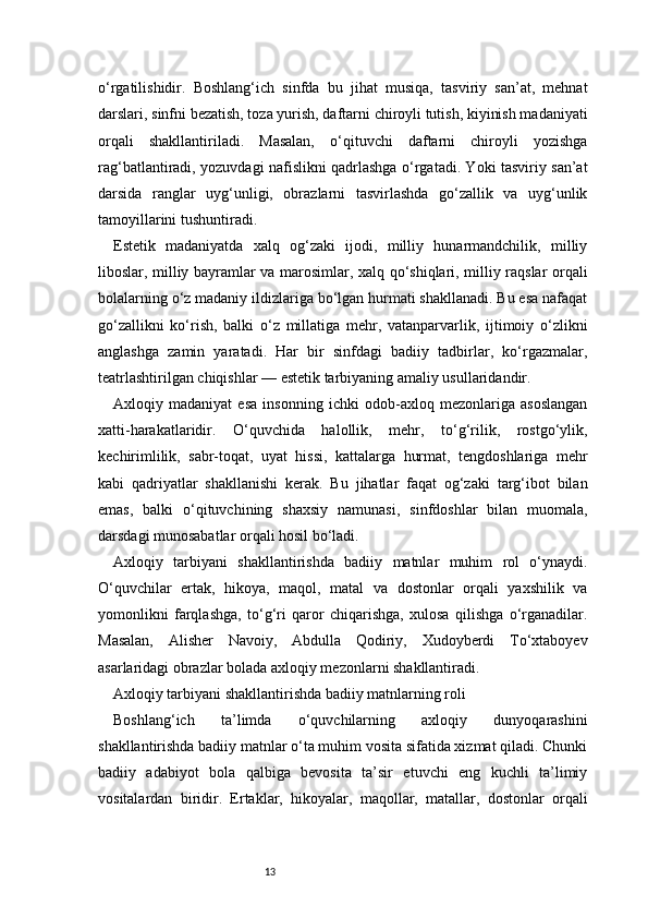 13o‘rgatilishidir.   Boshlang‘ich   sinfda   bu   jihat   musiqa,   tasviriy   san’at,   mehnat
darslari, sinfni bezatish, toza yurish, daftarni chiroyli tutish, kiyinish madaniyati
orqali   shakllantiriladi.   Masalan,   o‘qituvchi   daftarni   chiroyli   yozishga
rag‘batlantiradi, yozuvdagi nafislikni qadrlashga o‘rgatadi. Yoki tasviriy san’at
darsida   ranglar   uyg‘unligi,   obrazlarni   tasvirlashda   go‘zallik   va   uyg‘unlik
tamoyillarini tushuntiradi.
Estetik   madaniyatda   xalq   og‘zaki   ijodi,   milliy   hunarmandchilik,   milliy
liboslar, milliy bayramlar va marosimlar, xalq qo‘shiqlari, milliy raqslar orqali
bolalarning o‘z madaniy ildizlariga bo‘lgan hurmati shakllanadi. Bu esa nafaqat
go‘zallikni   ko‘rish,   balki   o‘z   millatiga   mehr,   vatanparvarlik,   ijtimoiy   o‘zlikni
anglashga   zamin   yaratadi.   Har   bir   sinfdagi   badiiy   tadbirlar,   ko‘rgazmalar,
teatrlashtirilgan chiqishlar — estetik tarbiyaning amaliy usullaridandir.
Axloqiy   madaniyat   esa   insonning   ichki   odob-axloq   mezonlariga   asoslangan
xatti-harakatlaridir.   O‘quvchida   halollik,   mehr,   to‘g‘rilik,   rostgo‘ylik,
kechirimlilik,   sabr-toqat,   uyat   hissi,   kattalarga   hurmat,   tengdoshlariga   mehr
kabi   qadriyatlar   shakllanishi   kerak.   Bu   jihatlar   faqat   og‘zaki   targ‘ibot   bilan
emas,   balki   o‘qituvchining   shaxsiy   namunasi,   sinfdoshlar   bilan   muomala,
darsdagi munosabatlar orqali hosil bo‘ladi.
Axloqiy   tarbiyani   shakllantirishda   badiiy   matnlar   muhim   rol   o‘ynaydi.
O‘quvchilar   ertak,   hikoya,   maqol,   matal   va   dostonlar   orqali   yaxshilik   va
yomonlikni   farqlashga,   to‘g‘ri   qaror   chiqarishga,   xulosa   qilishga   o‘rganadilar.
Masalan,   Alisher   Navoiy,   Abdulla   Qodiriy,   Xudoyberdi   To‘xtaboyev
asarlaridagi obrazlar bolada axloqiy mezonlarni shakllantiradi.
Axloqiy tarbiyani shakllantirishda badiiy matnlarning roli
Boshlang‘ich   ta’limda   o‘quvchilarning   axloqiy   dunyoqarashini
shakllantirishda badiiy matnlar o‘ta muhim vosita sifatida xizmat qiladi. Chunki
badiiy   adabiyot   bola   qalbiga   bevosita   ta’sir   etuvchi   eng   kuchli   ta’limiy
vositalardan   biridir.   Ertaklar,   hikoyalar,   maqollar,   matallar,   dostonlar   orqali 