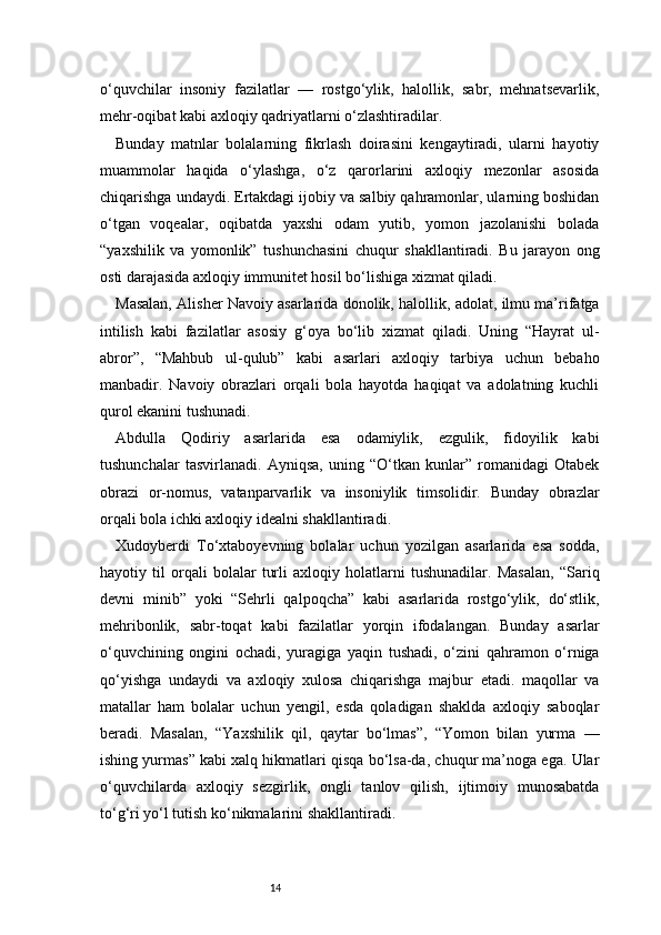 14o‘quvchilar   insoniy   fazilatlar   —   rostgo‘ylik,   halollik,   sabr,   mehnatsevarlik,
mehr-oqibat kabi axloqiy qadriyatlarni o‘zlashtiradilar.
Bunday   matnlar   bolalarning   fikrlash   doirasini   kengaytiradi,   ularni   hayotiy
muammolar   haqida   o‘ylashga,   o‘z   qarorlarini   axloqiy   mezonlar   asosida
chiqarishga undaydi. Ertakdagi ijobiy va salbiy qahramonlar, ularning boshidan
o‘tgan   voqealar,   oqibatda   yaxshi   odam   yutib,   yomon   jazolanishi   bolada
“yaxshilik   va   yomonlik”   tushunchasini   chuqur   shakllantiradi.   Bu   jarayon   ong
osti darajasida axloqiy immunitet hosil bo‘lishiga xizmat qiladi.
Masalan, Alisher Navoiy asarlarida donolik, halollik, adolat, ilmu ma’rifatga
intilish   kabi   fazilatlar   asosiy   g‘oya   bo‘lib   xizmat   qiladi.   Uning   “Hayrat   ul-
abror”,   “Mahbub   ul-qulub”   kabi   asarlari   axloqiy   tarbiya   uchun   bebaho
manbadir.   Navoiy   obrazlari   orqali   bola   hayotda   haqiqat   va   adolatning   kuchli
qurol ekanini tushunadi.
Abdulla   Qodiriy   asarlarida   esa   odamiylik,   ezgulik,   fidoyilik   kabi
tushunchalar   tasvirlanadi.   Ayniqsa,   uning   “O‘tkan   kunlar”   romanidagi   Otabek
obrazi   or-nomus,   vatanparvarlik   va   insoniylik   timsolidir.   Bunday   obrazlar
orqali bola ichki axloqiy idealni shakllantiradi.
Xudoyberdi   To‘xtaboyevning   bolalar   uchun   yozilgan   asarlarida   esa   sodda,
hayotiy   til   orqali   bolalar   turli   axloqiy   holatlarni   tushunadilar.   Masalan,   “Sariq
devni   minib”   yoki   “Sehrli   qalpoqcha”   kabi   asarlarida   rostgo‘ylik,   do‘stlik,
mehribonlik,   sabr-toqat   kabi   fazilatlar   yorqin   ifodalangan.   Bunday   asarlar
o‘quvchining   ongini   ochadi,   yuragiga   yaqin   tushadi,   o‘zini   qahramon   o‘rniga
qo‘yishga   undaydi   va   axloqiy   xulosa   chiqarishga   majbur   etadi.   maqollar   va
matallar   ham   bolalar   uchun   yengil,   esda   qoladigan   shaklda   axloqiy   saboqlar
beradi.   Masalan,   “Yaxshilik   qil,   qaytar   bo‘lmas”,   “Yomon   bilan   yurma   —
ishing yurmas” kabi xalq hikmatlari qisqa bo‘lsa-da, chuqur ma’noga ega. Ular
o‘quvchilarda   axloqiy   sezgirlik,   ongli   tanlov   qilish,   ijtimoiy   munosabatda
to‘g‘ri yo‘l tutish ko‘nikmalarini shakllantiradi. 