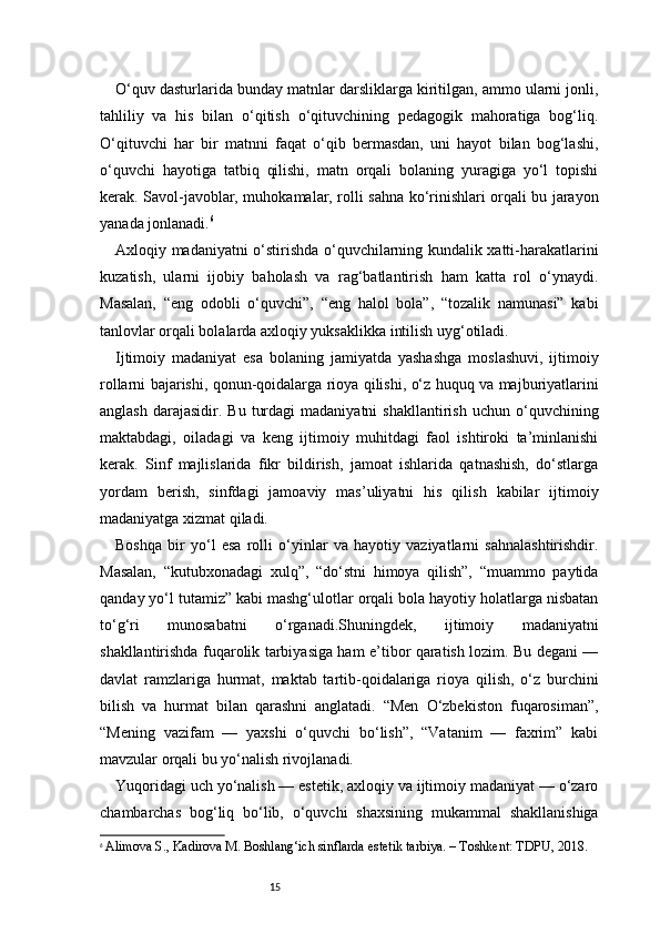 15O‘quv dasturlarida bunday matnlar darsliklarga kiritilgan, ammo ularni jonli,
tahliliy   va   his   bilan   o‘qitish   o‘qituvchining   pedagogik   mahoratiga   bog‘liq.
O‘qituvchi   har   bir   matnni   faqat   o‘qib   bermasdan,   uni   hayot   bilan   bog‘lashi,
o‘quvchi   hayotiga   tatbiq   qilishi,   matn   orqali   bolaning   yuragiga   yo‘l   topishi
kerak. Savol-javoblar, muhokamalar, rolli sahna ko‘rinishlari orqali bu jarayon
yanada jonlanadi. 6
Axloqiy madaniyatni o‘stirishda o‘quvchilarning kundalik xatti-harakatlarini
kuzatish,   ularni   ijobiy   baholash   va   rag‘batlantirish   ham   katta   rol   o‘ynaydi.
Masalan,   “eng   odobli   o‘quvchi”,   “eng   halol   bola”,   “tozalik   namunasi”   kabi
tanlovlar orqali bolalarda axloqiy yuksaklikka intilish uyg‘otiladi.
Ijtimoiy   madaniyat   esa   bolaning   jamiyatda   yashashga   moslashuvi,   ijtimoiy
rollarni bajarishi, qonun-qoidalarga rioya qilishi, o‘z huquq va majburiyatlarini
anglash   darajasidir.  Bu   turdagi  madaniyatni   shakllantirish  uchun  o‘quvchining
maktabdagi,   oiladagi   va   keng   ijtimoiy   muhitdagi   faol   ishtiroki   ta’minlanishi
kerak.   Sinf   majlislarida   fikr   bildirish,   jamoat   ishlarida   qatnashish,   do‘stlarga
yordam   berish,   sinfdagi   jamoaviy   mas’uliyatni   his   qilish   kabilar   ijtimoiy
madaniyatga xizmat qiladi.
Boshqa   bir   yo‘l   esa   rolli   o‘yinlar   va   hayotiy   vaziyatlarni   sahnalashtirishdir.
Masalan,   “kutubxonadagi   xulq”,   “do‘stni   himoya   qilish”,   “muammo   paytida
qanday yo‘l tutamiz” kabi mashg‘ulotlar orqali bola hayotiy holatlarga nisbatan
to‘g‘ri   munosabatni   o‘rganadi.Shuningdek,   ijtimoiy   madaniyatni
shakllantirishda fuqarolik tarbiyasiga ham e’tibor qaratish lozim. Bu degani —
davlat   ramzlariga   hurmat,   maktab   tartib-qoidalariga   rioya   qilish,   o‘z   burchini
bilish   va   hurmat   bilan   qarashni   anglatadi.   “Men   O‘zbekiston   fuqarosiman”,
“Mening   vazifam   —   yaxshi   o‘quvchi   bo‘lish”,   “Vatanim   —   faxrim”   kabi
mavzular orqali bu yo‘nalish rivojlanadi.
Yuqoridagi uch yo‘nalish — estetik, axloqiy va ijtimoiy madaniyat — o‘zaro
chambarchas   bog‘liq   bo‘lib,   o‘quvchi   shaxsining   mukammal   shakllanishiga
6
  Alimova S., Kadirova M. Boshlang‘ich sinflarda estetik tarbiya. – Toshkent: TDPU, 2018. 