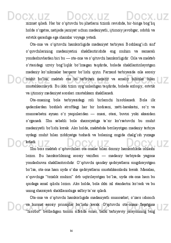 16xizmat qiladi. Har bir o‘qituvchi bu jihatlarni tizimli ravishda, bir-biriga bog‘liq
holda o‘rgatsa, natijada jamiyat uchun madaniyatli, ijtimoiy javobgar, odobli va
estetik qarashga ega shaxslar voyaga yetadi.
Ota-ona   va   o‘qituvchi   hamkorligida   madaniyat   tarbiyasi   Boshlang‘ich   sinf
o‘quvchilarining   madaniyatini   shakllantirishda   eng   muhim   va   samarali
yondashuvlardan biri bu — ota-ona va o‘qituvchi hamkorligidir. Oila va maktab
o‘rtasidagi   uzviy   bog‘liqlik   bo‘lmagan   taqdirda,   bolada   shakllantirilayotgan
madaniy   ko‘nikmalar   barqaror   bo‘lishi   qiyin.   Farzand   tarbiyasida   oila   asosiy
muhit   bo‘lsa,   maktab   esa   bu   tarbiyani   nazariy   va   amaliy   bilimlar   bilan
mustahkamlaydi. Bu ikki tizim uyg‘unlashgan taqdirda, bolada axloqiy, estetik
va ijtimoiy madaniyat asoslari mustahkam shakllanadi.
Ota-onaning   bola   tarbiyasidagi   roli   birlamchi   hisoblanadi.   Bola   ilk
qadamlardan   boshlab   atrofdagi   har   bir   hodisani,   xatti-harakatni,   so‘z   va
munosabatni   aynan   o‘z   yaqinlaridan   —   onasi,   otasi,   buvisi   yoki   akasidan
o‘rganadi.   Shu   sababli   bola   shaxsiyatiga   ta’sir   ko‘rsatuvchi   bu   muhit
madaniyatli bo‘lishi  kerak. Aks holda, maktabda berilayotgan madaniy tarbiya
uydagi   muhit   bilan   ziddiyatga   tushadi   va   bolaning   ongida   chalg‘ish   yuzaga
keladi.
Shu bois maktab o‘qituvchilari ota-onalar bilan doimiy hamkorlikda ishlashi
lozim.   Bu   hamkorlikning   asosiy   vazifasi   —   madaniy   tarbiyada   yagona
yondashuvni   shakllantirishdir.   O‘qituvchi   qanday   qadriyatlarni   singdirayotgan
bo‘lsa,   ota-ona   ham   uyda   o‘sha   qadriyatlarni   mustahkamlashi   kerak.   Masalan,
o‘quvchiga   “tozalik   muhim”   deb   uqtirilayotgan   bo‘lsa,   uyda   ota-ona   ham   bu
qoidaga   amal   qilishi   lozim.   Aks   holda,   bola   ikki   xil   standartni   ko‘radi   va   bu
uning shaxsiyati shakllanishiga salbiy ta’sir qiladi.
Ota-ona   va   o‘qituvchi   hamkorligida   madaniyatli   munosabat,   o‘zaro   ishonch
va   hurmat   asosiy   prinsiplar   bo‘lishi   kerak.   O‘qituvchi   ota-onani   faqatgina
“hisobot”   beriladigan   tomon   sifatida   emas,   balki   tarbiyaviy   jarayonning   teng 