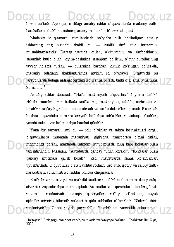 19lozim   bo‘ladi.   Ayniqsa,   sinfdagi   amaliy   ishlar   o‘quvchilarda   madaniy   xatti-
harakatlarni shakllantirishning asosiy manbai bo‘lib xizmat qiladi.
Madaniy   xulq-atvorni   rivojlantirish   bo‘yicha   olib   boriladigan   amaliy
ishlarning   eng   birinchi   shakli   bu   —   kunlik   sinf   ichki   intizomini
mustahkamlashdir.   Darsga   vaqtida   kelish,   o‘qituvchini   va   sinfdoshlarini
salomlab   kutib   olish,   kiyim-boshning   saranjom   bo‘lishi,   o‘quv   qurollarining
tayyor   holatda   turishi   —   bularning   barchasi   kichik   ko‘ringan   bo‘lsa-da,
madaniy   odatlarni   shakllantirishda   muhim   rol   o‘ynaydi.   O‘qituvchi   bu
jarayonlarda bolaga nafaqat og‘zaki ko‘rsatma beradi, balki o‘zi amaliy namuna
ko‘rsatadi. 7
Amaliy   ishlar   doirasida   “Hafta   madaniyatli   o‘quvchisi”   loyihasi   tashkil
etilishi   mumkin.   Har   haftada   sinfda   eng   madaniyatli,   odobli,   mehribon   va
tozalikni saqlaydigan bola tanlab olinadi va sinf oldida e’lon qilinadi. Bu orqali
boshqa   o‘quvchilar   ham   madaniyatli   bo‘lishga   intiladilar,   musobaqalashadilar,
yaxshi xulq-atvor ko‘rsatishga harakat qiladilar.
Yana   bir   samarali   usul   bu   —   rolli   o‘yinlar   va   sahna   ko‘rinishlari   orqali
o‘quvchilarda   muomala   madaniyati,   gigiyena,   transportda   o‘zini   tutish,
mehmonga   borish,   maktabda   intizom,   kutubxonada   xulq   kabi   holatlar   bilan
tanishtirishdir.   Masalan,   “Avtobusda   qanday   tutish   kerak?”,   “Keksalar   bilan
qanday   muomala   qilish   kerak?”   kabi   mavzularda   sahna   ko‘rinishlari
uyushtiriladi. O‘quvchilar o‘zlari ushbu rollarni ijro etib, ijobiy va salbiy xatti-
harakatlarni solishtirib ko‘radilar, xulosa chiqaradilar.
Sinf ichida ma’naviyat va ma’rifat soatlarini tashkil etish ham madaniy xulq-
atvorni rivojlantirishga xizmat qiladi. Bu soatlarda o‘quvchilar bilan birgalikda
muomala   madaniyati,   axloqiy   qadriyatlar,   milliy   urf-odatlar,   buyuk
ajdodlarimizning   hikmatli   so‘zlari   haqida   suhbatlar   o‘tkaziladi.   “Salomlashish
madaniyati”,   “Gapni   joyida   gapirish”,   “Yaxshilikka   yaxshilik   bilan   javob
7
  Jo‘rayev I. Pedagogik muloqot va o‘quvchilarda madaniy yondashuv. – Toshkent: Ilm Ziyo,
2022. 