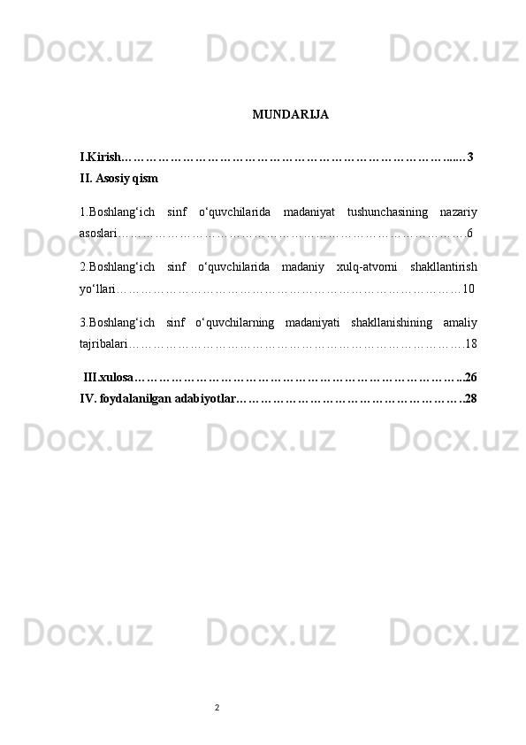 2 MUNDARIJA
I.Kirish ……………………………………………………………………....…3
II. Asosiy qism 
1 .Boshlang‘ich   sinf   o‘quvchilarida   madaniyat   tushunchasining   nazariy
asoslari ………………………………………………………………………….6
2 .Boshlang‘ich   sinf   o‘quvchilarida   madaniy   xulq-atvorni   shakllantirish
yo‘llari …………………………………………………………………………10
3 .Boshlang‘ich   sinf   o‘quvchilarning   madaniyati   shakllanishining   amaliy
tajribalari ……………………………………………………………………….18
 III.xulosa ……………………………………………………………………...26
IV. foydalanilgan adabiyotlar ………………………………………………..28
OLIY 