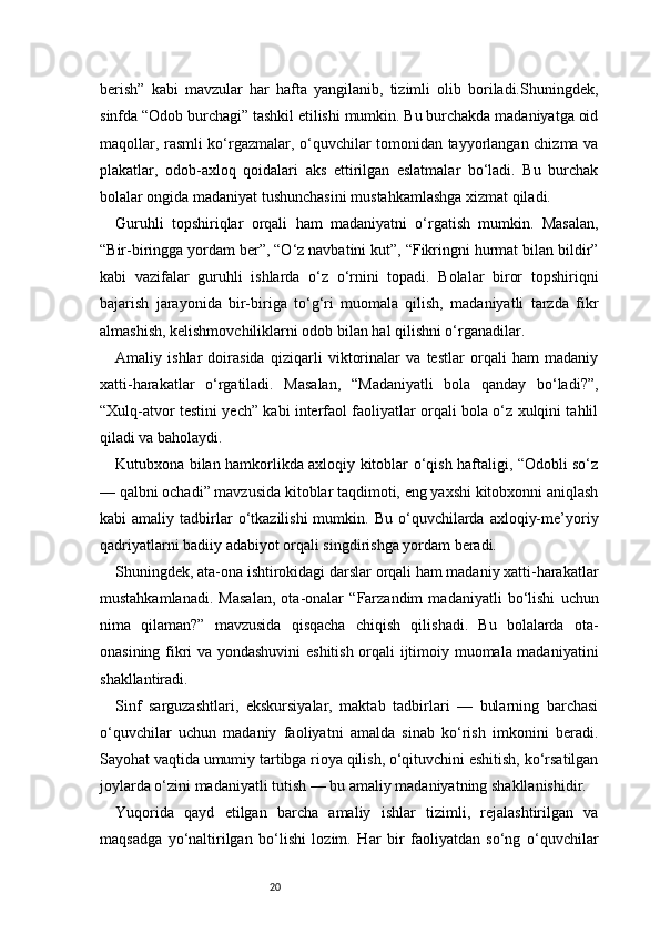20berish”   kabi   mavzular   har   hafta   yangilanib,   tizimli   olib   boriladi.Shuningdek,
sinfda “Odob burchagi” tashkil etilishi mumkin. Bu burchakda madaniyatga oid
maqollar, rasmli ko‘rgazmalar, o‘quvchilar tomonidan tayyorlangan chizma va
plakatlar,   odob-axloq   qoidalari   aks   ettirilgan   eslatmalar   bo‘ladi.   Bu   burchak
bolalar ongida madaniyat tushunchasini mustahkamlashga xizmat qiladi.
Guruhli   topshiriqlar   orqali   ham   madaniyatni   o‘rgatish   mumkin.   Masalan,
“Bir-biringga yordam ber”, “O‘z navbatini kut”, “Fikringni hurmat bilan bildir”
kabi   vazifalar   guruhli   ishlarda   o‘z   o‘rnini   topadi.   Bolalar   biror   topshiriqni
bajarish   jarayonida   bir-biriga   to‘g‘ri   muomala   qilish,   madaniyatli   tarzda   fikr
almashish, kelishmovchiliklarni odob bilan hal qilishni o‘rganadilar.
Amaliy   ishlar   doirasida   qiziqarli   viktorinalar   va   testlar   orqali   ham   madaniy
xatti-harakatlar   o‘rgatiladi.   Masalan,   “Madaniyatli   bola   qanday   bo‘ladi?”,
“Xulq-atvor testini yech” kabi interfaol faoliyatlar orqali bola o‘z xulqini tahlil
qiladi va baholaydi.
Kutubxona bilan hamkorlikda axloqiy kitoblar o‘qish haftaligi, “Odobli so‘z
— qalbni ochadi” mavzusida kitoblar taqdimoti, eng yaxshi kitobxonni aniqlash
kabi   amaliy  tadbirlar  o‘tkazilishi  mumkin.  Bu  o‘quvchilarda  axloqiy-me’yoriy
qadriyatlarni badiiy adabiyot orqali singdirishga yordam beradi.
Shuningdek, ata-ona ishtirokidagi darslar orqali ham madaniy xatti-harakatlar
mustahkamlanadi.   Masalan,   ota-onalar   “Farzandim   madaniyatli   bo‘lishi   uchun
nima   qilaman?”   mavzusida   qisqacha   chiqish   qilishadi.   Bu   bolalarda   ota-
onasining fikri va yondashuvini  eshitish orqali ijtimoiy muomala madaniyatini
shakllantiradi.
Sinf   sarguzashtlari,   ekskursiyalar,   maktab   tadbirlari   —   bularning   barchasi
o‘quvchilar   uchun   madaniy   faoliyatni   amalda   sinab   ko‘rish   imkonini   beradi.
Sayohat vaqtida umumiy tartibga rioya qilish, o‘qituvchini eshitish, ko‘rsatilgan
joylarda o‘zini madaniyatli tutish — bu amaliy madaniyatning shakllanishidir.
Yuqorida   qayd   etilgan   barcha   amaliy   ishlar   tizimli,   rejalashtirilgan   va
maqsadga   yo‘naltirilgan   bo‘lishi   lozim.   Har   bir   faoliyatdan   so‘ng   o‘quvchilar 