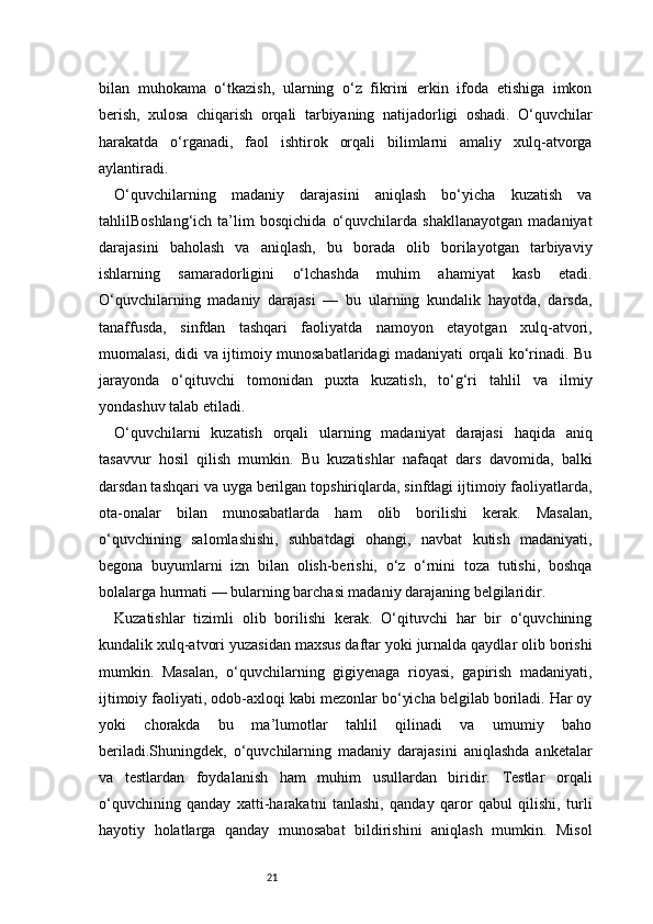 21bilan   muhokama   o‘tkazish,   ularning   o‘z   fikrini   erkin   ifoda   etishiga   imkon
berish,   xulosa   chiqarish   orqali   tarbiyaning   natijadorligi   oshadi.   O‘quvchilar
harakatda   o‘rganadi,   faol   ishtirok   orqali   bilimlarni   amaliy   xulq-atvorga
aylantiradi.
O‘quvchilarning   madaniy   darajasini   aniqlash   bo‘yicha   kuzatish   va
tahlilBoshlang‘ich   ta’lim   bosqichida   o‘quvchilarda   shakllanayotgan   madaniyat
darajasini   baholash   va   aniqlash,   bu   borada   olib   borilayotgan   tarbiyaviy
ishlarning   samaradorligini   o‘lchashda   muhim   ahamiyat   kasb   etadi.
O‘quvchilarning   madaniy   darajasi   —   bu   ularning   kundalik   hayotda,   darsda,
tanaffusda,   sinfdan   tashqari   faoliyatda   namoyon   etayotgan   xulq-atvori,
muomalasi, didi va ijtimoiy munosabatlaridagi madaniyati orqali ko‘rinadi. Bu
jarayonda   o‘qituvchi   tomonidan   puxta   kuzatish,   to‘g‘ri   tahlil   va   ilmiy
yondashuv talab etiladi.
O‘quvchilarni   kuzatish   orqali   ularning   madaniyat   darajasi   haqida   aniq
tasavvur   hosil   qilish   mumkin.   Bu   kuzatishlar   nafaqat   dars   davomida,   balki
darsdan tashqari va uyga berilgan topshiriqlarda, sinfdagi ijtimoiy faoliyatlarda,
ota-onalar   bilan   munosabatlarda   ham   olib   borilishi   kerak.   Masalan,
o‘quvchining   salomlashishi,   suhbatdagi   ohangi,   navbat   kutish   madaniyati,
begona   buyumlarni   izn   bilan   olish-berishi,   o‘z   o‘rnini   toza   tutishi,   boshqa
bolalarga hurmati — bularning barchasi madaniy darajaning belgilaridir.
Kuzatishlar   tizimli   olib   borilishi   kerak.   O‘qituvchi   har   bir   o‘quvchining
kundalik xulq-atvori yuzasidan maxsus daftar yoki jurnalda qaydlar olib borishi
mumkin.   Masalan,   o‘quvchilarning   gigiyenaga   rioyasi,   gapirish   madaniyati,
ijtimoiy faoliyati, odob-axloqi kabi mezonlar bo‘yicha belgilab boriladi. Har oy
yoki   chorakda   bu   ma’lumotlar   tahlil   qilinadi   va   umumiy   baho
beriladi.Shuningdek,   o‘quvchilarning   madaniy   darajasini   aniqlashda   anketalar
va   testlardan   foydalanish   ham   muhim   usullardan   biridir.   Testlar   orqali
o‘quvchining   qanday   xatti-harakatni   tanlashi,   qanday   qaror   qabul   qilishi,   turli
hayotiy   holatlarga   qanday   munosabat   bildirishini   aniqlash   mumkin.   Misol 