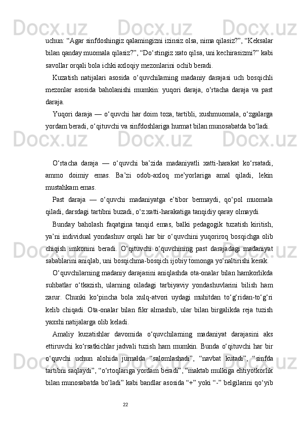 22uchun: “Agar sinfdoshingiz qalamingizni izinsiz olsa, nima qilasiz?”, “Keksalar
bilan qanday muomala qilasiz?”, “Do‘stingiz xato qilsa, uni kechirasizmi?” kabi
savollar orqali bola ichki axloqiy mezonlarini ochib beradi.
Kuzatish   natijalari   asosida   o‘quvchilarning   madaniy   darajasi   uch   bosqichli
mezonlar   asosida   baholanishi   mumkin:   yuqori   daraja,   o‘rtacha   daraja   va   past
daraja.
Yuqori daraja — o‘quvchi  har doim toza, tartibli, xushmuomala, o‘zgalarga
yordam beradi, o‘qituvchi va sinfdoshlariga hurmat bilan munosabatda bo‘ladi.
O‘rtacha   daraja   —   o‘quvchi   ba’zida   madaniyatli   xatti-harakat   ko‘rsatadi,
ammo   doimiy   emas.   Ba’zi   odob-axloq   me’yorlariga   amal   qiladi,   lekin
mustahkam emas.
Past   daraja   —   o‘quvchi   madaniyatga   e’tibor   bermaydi,   qo‘pol   muomala
qiladi, darsdagi tartibni buzadi, o‘z xatti-harakatiga tanqidiy qaray olmaydi.
Bunday   baholash   faqatgina   tanqid   emas,   balki   pedagogik   tuzatish   kiritish,
ya’ni  individual  yondashuv orqali har  bir o‘quvchini  yuqoriroq bosqichga  olib
chiqish   imkonini   beradi.   O‘qituvchi   o‘quvchining   past   darajadagi   madaniyat
sabablarini aniqlab, uni bosqichma-bosqich ijobiy tomonga yo‘naltirishi kerak.
O‘quvchilarning madaniy darajasini aniqlashda ota-onalar bilan hamkorlikda
suhbatlar   o‘tkazish,   ularning   oiladagi   tarbiyaviy   yondashuvlarini   bilish   ham
zarur.   Chunki   ko‘pincha   bola   xulq-atvori   uydagi   muhitdan   to‘g‘ridan-to‘g‘ri
kelib   chiqadi.   Ota-onalar   bilan   fikr   almashib,   ular   bilan   birgalikda   reja   tuzish
yaxshi natijalarga olib keladi.
Amaliy   kuzatishlar   davomida   o‘quvchilarning   madaniyat   darajasini   aks
ettiruvchi  ko‘rsatkichlar   jadvali   tuzish  ham   mumkin.  Bunda   o‘qituvchi  har  bir
o‘quvchi   uchun   alohida   jurnalda   “salomlashadi”,   “navbat   kutadi”,   “sinfda
tartibni saqlaydi”, “o‘rtoqlariga yordam beradi”, “maktab mulkiga ehtiyotkorlik
bilan munosabatda bo‘ladi” kabi bandlar asosida “+” yoki “-” belgilarini qo‘yib 