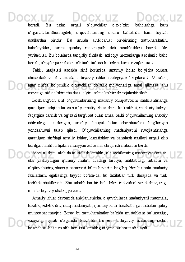23boradi.   Bu   tizim   orqali   o‘quvchilar   o‘z-o‘zini   baholashga   ham
o‘rganadilar.Shuningdek,   o‘quvchilarning   o‘zaro   baholashi   ham   foydali
usullardan   biridir.   Bu   usulda   sinfdoshlar   bir-birining   xatti-harakatini
baholaydilar,   kimni   qanday   madaniyatli   deb   hisoblashlari   haqida   fikr
yuritadilar.   Bu   bolalarda   tanqidiy   fikrlash,   axloqiy   mezonlarga   asoslanib   baho
berish, o‘zgalarga nisbatan e’tiborli bo‘lish ko‘nikmalarini rivojlantiradi.
Tahlil   natijalari   asosida   sinf   kesimida   umumiy   holat   bo‘yicha   xulosa
chiqariladi   va   shu   asosda   tarbiyaviy   ishlar   strategiyasi   belgilanadi.   Masalan,
agar   sinfda   ko‘pchilik   o‘quvchilar   do‘stlik   me’yorlariga   amal   qilmasa,   shu
mavzuga oid qo‘shimcha dars, o‘yin, sahna ko‘rinishi rejalashtiriladi.
Boshlang‘ich   sinf   o‘quvchilarining   madaniy   xulq-atvorini   shakllantirishga
qaratilgan tadqiqotlar va sinfiy-amaliy ishlar shuni ko‘rsatdiki, madaniy tarbiya
faqatgina darslik va og‘zaki targ‘ibot bilan emas, balki o‘quvchilarning shaxsiy
ishtirokiga   asoslangan,   amaliy   faoliyat   bilan   chambarchas   bog‘langan
yondashuvni   talab   qiladi.   O‘quvchilarning   madaniyatini   rivojlantirishga
qaratilgan   sinfdagi   amaliy   ishlar,   kuzatishlar   va   baholash   usullari   orqali   olib
borilgan tahlil natijalari muayyan xulosalar chiqarish imkonini berdi.
Avvalo, shuni alohida ta’kidlash kerakki, o‘quvchilarning madaniyat darajasi
ular   yashaydigan   ijtimoiy   muhit,   oiladagi   tarbiya,   maktabdagi   intizom   va
o‘qituvchining shaxsiy  namunasi  bilan bevosita  bog‘liq. Har  bir  bola madaniy
fazilatlarni   egallashga   tayyor   bo‘lsa-da,   bu   fazilatlar   turli   darajada   va   turli
tezlikda shakllanadi. Shu sababli har bir bola bilan individual yondashuv, unga
mos tarbiyaviy strategiya zarur.
Amaliy ishlar davomida aniqlanishicha, o‘quvchilarda madaniyatli muomala,
tozalik, estetik did, nutq madaniyati, ijtimoiy xatti-harakatlarga nisbatan ijobiy
munosabat   mavjud.   Biroq   bu   xatti-harakatlar   ba’zida   mustahkam   bo‘lmasligi,
vaziyatga   qarab   o‘zgarishi   kuzatildi.   Bu   esa,   tarbiyaviy   ishlarning   izchil,
bosqichma-bosqich olib borilishi kerakligini yana bir bor tasdiqlaydi. 