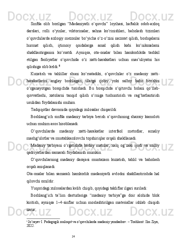 24Sinfda   olib   borilgan   “Madaniyatli   o‘quvchi”   loyihasi,   haftalik   odob-axloq
darslari,   rolli   o‘yinlar,   viktorinalar,   sahna   ko‘rinishlari,   baholash   tizimlari
o‘quvchilarda axloqiy mezonlar bo‘yicha o‘z-o‘zini nazorat qilish, boshqalarni
hurmat   qilish,   ijtimoiy   qoidalarga   amal   qilish   kabi   ko‘nikmalarni
shakllantirganini   ko‘rsatdi.   Ayniqsa,   ota-onalar   bilan   hamkorlikda   tashkil
etilgan   faoliyatlar   o‘quvchida   o‘z   xatti-harakatlari   uchun   mas’uliyatni   his
qilishiga olib keldi. 8
Kuzatish   va   tahlillar   shuni   ko‘rsatadiki,   o‘quvchilar   o‘z   madaniy   xatti-
harakatlarini   anglay   boshlagan,   ularga   ijobiy   yoki   salbiy   baho   berishni
o‘rganayotgan   bosqichda   turishadi.   Bu   bosqichda   o‘qituvchi   bolani   qo‘llab-
quvvatlashi,   xatolarni   tanqid   qilish   o‘rniga   tushuntirish   va   rag‘batlantirish
usulidan foydalanishi muhim.
Tadqiqotlar davomida quyidagi xulosalar chiqarildi:
Boshlang‘ich   sinfda   madaniy   tarbiya   berish   o‘quvchining   shaxsiy   kamoloti
uchun muhim asos hisoblanadi.
O‘quvchilarda   madaniy   xatti-harakatlar   interfaol   metodlar,   amaliy
mashg‘ulotlar va mustahkamlovchi topshiriqlar orqali shakllanadi.
Madaniy   tarbiyani   o‘rgatishda   badiiy   matnlar,   xalq   og‘zaki   ijodi   va   milliy
qadriyatlardan samarali foydalanish mumkin.
O‘quvchilarning   madaniy   darajasi   muntazam   kuzatish,   tahlil   va   baholash
orqali aniqlanadi.
Ota-onalar   bilan   samarali   hamkorlik   madaniyatli   avlodni   shakllantirishda   hal
qiluvchi omildir.
Yuqoridagi xulosalardan kelib chiqib, quyidagi takliflar ilgari suriladi:
Boshlang‘ich   ta’lim   dasturlariga   “madaniy   tarbiya”ga   doir   alohida   blok
kiritish,   ayniqsa   1–4-sinflar   uchun   moslashtirilgan   materiallar   ishlab   chiqish
zarur;
8
  Jo‘rayev I. Pedagogik muloqot va o‘quvchilarda madaniy yondashuv. – Toshkent: Ilm Ziyo,
2022. 
