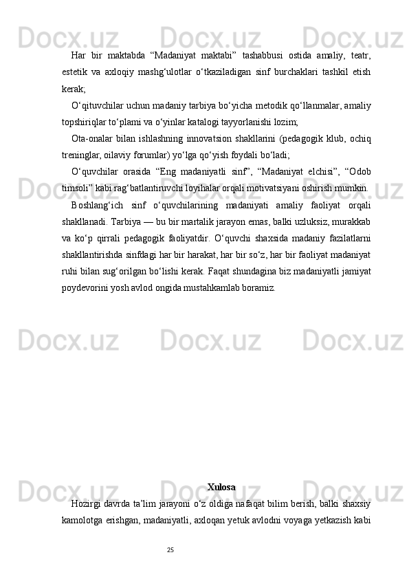 25Har   bir   maktabda   “Madaniyat   maktabi”   tashabbusi   ostida   amaliy,   teatr,
estetik   va   axloqiy   mashg‘ulotlar   o‘tkaziladigan   sinf   burchaklari   tashkil   etish
kerak;
O‘qituvchilar uchun madaniy tarbiya bo‘yicha metodik qo‘llanmalar, amaliy
topshiriqlar to‘plami va o‘yinlar katalogi tayyorlanishi lozim;
Ota-onalar   bilan   ishlashning   innovatsion   shakllarini   (pedagogik   klub,   ochiq
treninglar, oilaviy forumlar) yo‘lga qo‘yish foydali bo‘ladi;
O‘quvchilar   orasida   “Eng   madaniyatli   sinf”,   “Madaniyat   elchisi”,   “Odob
timsoli” kabi rag‘batlantiruvchi loyihalar orqali motivatsiyani oshirish mumkin.
B oshlang‘ich   sinf   o‘quvchilarining   madaniyati   amaliy   faoliyat   orqali
shakllanadi. Tarbiya — bu bir martalik jarayon emas, balki uzluksiz, murakkab
va   ko‘p   qirrali   pedagogik   faoliyatdir.   O‘quvchi   shaxsida   madaniy   fazilatlarni
shakllantirishda sinfdagi har bir harakat, har bir so‘z, har bir faoliyat madaniyat
ruhi bilan sug‘orilgan bo‘lishi kerak. Faqat shundagina biz madaniyatli jamiyat
poydevorini yosh avlod ongida mustahkamlab boramiz.
Xulosa  
Hozirgi davrda ta’lim jarayoni o‘z oldiga nafaqat bilim berish, balki shaxsiy
kamolotga erishgan, madaniyatli, axloqan yetuk avlodni voyaga yetkazish kabi 