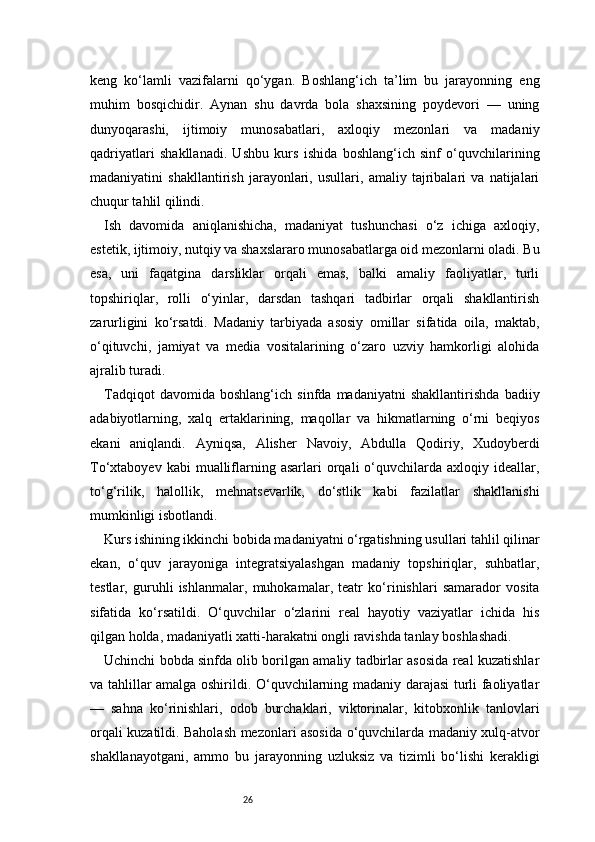 26keng   ko‘lamli   vazifalarni   qo‘ygan.   Boshlang‘ich   ta’lim   bu   jarayonning   eng
muhim   bosqichidir.   Aynan   shu   davrda   bola   shaxsining   poydevori   —   uning
dunyoqarashi,   ijtimoiy   munosabatlari,   axloqiy   mezonlari   va   madaniy
qadriyatlari   shakllanadi.   Ushbu   kurs   ishida   boshlang‘ich   sinf   o‘quvchilarining
madaniyatini   shakllantirish   jarayonlari,   usullari,   amaliy   tajribalari   va   natijalari
chuqur tahlil qilindi.
Ish   davomida   aniqlanishicha,   madaniyat   tushunchasi   o‘z   ichiga   axloqiy,
estetik, ijtimoiy, nutqiy va shaxslararo munosabatlarga oid mezonlarni oladi. Bu
esa,   uni   faqatgina   darsliklar   orqali   emas,   balki   amaliy   faoliyatlar,   turli
topshiriqlar,   rolli   o‘yinlar,   darsdan   tashqari   tadbirlar   orqali   shakllantirish
zarurligini   ko‘rsatdi.   Madaniy   tarbiyada   asosiy   omillar   sifatida   oila,   maktab,
o‘qituvchi,   jamiyat   va   media   vositalarining   o‘zaro   uzviy   hamkorligi   alohida
ajralib turadi.
Tadqiqot   davomida   boshlang‘ich   sinfda   madaniyatni   shakllantirishda   badiiy
adabiyotlarning,   xalq   ertaklarining,   maqollar   va   hikmatlarning   o‘rni   beqiyos
ekani   aniqlandi.   Ayniqsa,   Alisher   Navoiy,   Abdulla   Qodiriy,   Xudoyberdi
To‘xtaboyev  kabi  mualliflarning  asarlari  orqali   o‘quvchilarda  axloqiy  ideallar,
to‘g‘rilik,   halollik,   mehnatsevarlik,   do‘stlik   kabi   fazilatlar   shakllanishi
mumkinligi isbotlandi.
Kurs ishining ikkinchi bobida madaniyatni o‘rgatishning usullari tahlil qilinar
ekan,   o‘quv   jarayoniga   integratsiyalashgan   madaniy   topshiriqlar,   suhbatlar,
testlar,   guruhli   ishlanmalar,   muhokamalar,   teatr   ko‘rinishlari   samarador   vosita
sifatida   ko‘rsatildi.   O‘quvchilar   o‘zlarini   real   hayotiy   vaziyatlar   ichida   his
qilgan holda, madaniyatli xatti-harakatni ongli ravishda tanlay boshlashadi.
Uchinchi bobda sinfda olib borilgan amaliy tadbirlar asosida real kuzatishlar
va tahlillar amalga oshirildi. O‘quvchilarning madaniy darajasi turli faoliyatlar
—   sahna   ko‘rinishlari,   odob   burchaklari,   viktorinalar,   kitobxonlik   tanlovlari
orqali kuzatildi. Baholash mezonlari asosida o‘quvchilarda madaniy xulq-atvor
shakllanayotgani,   ammo   bu   jarayonning   uzluksiz   va   tizimli   bo‘lishi   kerakligi 