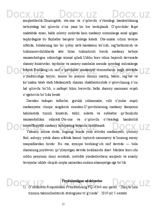 27aniqlashtirildi.Shuningdek,   ota-ona   va   o‘qituvchi   o‘rtasidagi   hamkorlikning
tarbiyadagi   hal   qiluvchi   o‘rni   yana   bir   bor   tasdiqlandi.   O‘quvchilar   faqat
maktabda   emas,   balki   oilaviy   muhitda   ham   madaniy   mezonlarga   amal   qilgan
taqdirdagina   bu   fazilatlar   barqaror   holatga   keladi.   Ota-onalar   uchun   tavsiya
sifatida,   bolalarning   har   bir   ijobiy   xatti-harakatini   ko‘rish,   rag‘batlantirish   va
tushunmovchiliklarda   sabr   bilan   tushuntirish   berish   madaniy   tarbiya
samaradorligini   oshirishga   xizmat   qiladi.Ushbu   kurs   ishini   bajarish   davomida
shaxsiy kuzatuvlar, tajribalar va nazariy manbalar asosida quyidagi xulosalarga
kelindi:Boshlang‘ich   sinf   o‘quvchilari   madaniyat   elementlarini   ongli   ravishda
o‘zlashtirishga   tayyor,   ammo   bu   jarayon   doimiy   mashq,   takror,   rag‘bat   va
ko‘makni   talab   etadi.Madaniyatli   shaxsni   shakllantirishda   o‘qituvchining   o‘rni
hal   qiluvchi   bo‘lib,   u   nafaqat   bilim   beruvchi,   balki   shaxsiy   namunasi   orqali
o‘rgatuvchi bo‘lishi kerak.
Darsdan   tashqari   tadbirlar,   guruhli   ishlanmalar,   rolli   o‘yinlar   orqali
madaniyatni   chuqur   singdirish   mumkin.O‘quvchilarning   madaniy   darajasini
baholashda   tizimli   kuzatish,   tahlil,   anketa   va   suhbatlar   qo‘llanilishi
samaradorlikni   oshiradi.Ota-ona   va   o‘qituvchi   o‘rtasidagi   hamkorlik
muvaffaqiyatli madaniy tarbiyaning tayanchi hisoblanadi.
Yakuniy   xulosa   shuki,   bugungi   kunda   yosh   avlodni   madaniyatli,   ijtimoiy
faol, axloqiy yetuk shaxs sifatida kamol toptirish zamonaviy ta’limning asosiy
maqsadlaridan   biridir.   Bu   esa,   ayniqsa   boshlang‘ich   sinf   davrida   —   bola
shaxsining poydevori qo‘yilayotgan davrda boshlanishi shart. Mazkur kurs ishi
ushbu   jarayonni   ilmiy   asoslash,   metodik   yondashuvlarni   aniqlash   va   amaliy
tavsiyalar ishlab chiqish nuqtai nazaridan muhim ahamiyatga ega bo‘ldi.
Foydalanilgan adabiyotlar
1) O‘zbekiston Respublikasi Prezidentining PQ–4344-son qarori. “Xalq ta’limi
tizimini takomillashtirish strategiyasi to‘g‘risida”. 2019-yil 5-sentabr. 