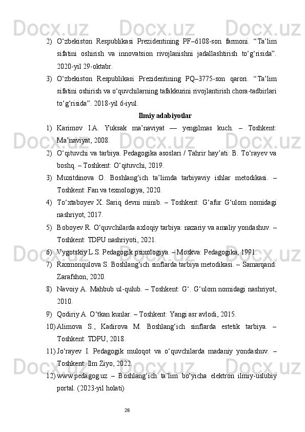 282) O‘zbekiston   Respublikasi   Prezidentining   PF–6108-son   farmoni.   “Ta’lim
sifatini   oshirish   va   innovatsion   rivojlanishni   jadallashtirish   to‘g‘risida”.
2020-yil 29-oktabr.
3) O‘zbekiston   Respublikasi   Prezidentining   PQ–3775-son   qarori.   “Ta’lim
sifatini oshirish va o‘quvchilarning tafakkurini rivojlantirish chora-tadbirlari
to‘g‘risida”. 2018-yil 6-iyul.
Ilmiy adabiyotlar
1) Karimov   I.A.   Yuksak   ma’naviyat   —   yengilmas   kuch.   –   Toshkent:
Ma’naviyat, 2008.
2) O‘qituvchi va tarbiya. Pedagogika asoslari / Tahrir hay’ati: B. To‘rayev va
boshq. – Toshkent: O‘qituvchi, 2019.
3) Muxitdinova   O.   Boshlang‘ich   ta’limda   tarbiyaviy   ishlar   metodikasi.   –
Toshkent: Fan va texnologiya, 2020.
4) To‘xtaboyev   X.   Sariq   devni   minib.   –   Toshkent:   G‘afur   G‘ulom   nomidagi
nashriyot, 2017.
5) Boboyev R. O‘quvchilarda axloqiy tarbiya: nazariy va amaliy yondashuv. –
Toshkent: TDPU nashriyoti, 2021.
6) Vygotskiy L.S. Pedagogik psixologiya. – Moskva: Pedagogika, 1991.
7) Raxmonqulova S. Boshlang‘ich sinflarda tarbiya metodikasi. – Samarqand:
Zarafshon, 2020.
8) Navoiy A. Mahbub ul-qulub. – Toshkent:  G‘. G‘ulom nomidagi nashriyot,
2010.
9) Qodiriy A. O‘tkan kunlar. – Toshkent: Yangi asr avlodi, 2015.
10) Alimova   S.,   Kadirova   M.   Boshlang‘ich   sinflarda   estetik   tarbiya.   –
Toshkent: TDPU, 2018.
11) Jo‘rayev   I.   Pedagogik   muloqot   va   o‘quvchilarda   madaniy   yondashuv.   –
Toshkent: Ilm Ziyo, 2022.
12) www.pedagog.uz   –   Boshlang‘ich   ta’lim   bo‘yicha   elektron   ilmiy-uslubiy
portal. (2023-yil holati) 