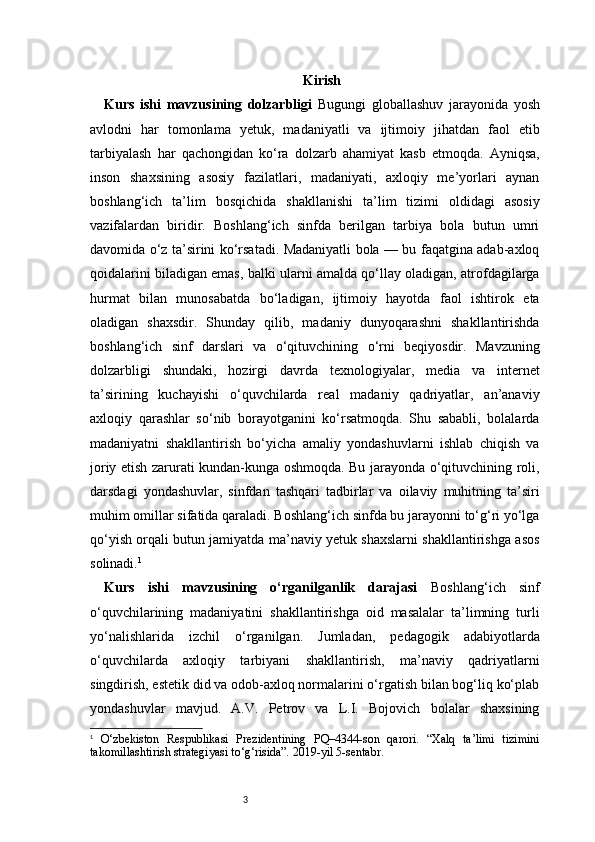 3 Kirish
Kurs   ishi   mavzusining   dolzarbligi   Bugungi   globallashuv   jarayonida   yosh
avlodni   har   tomonlama   yetuk,   madaniyatli   va   ijtimoiy   jihatdan   faol   etib
tarbiyalash   har   qachongidan   ko‘ra   dolzarb   ahamiyat   kasb   etmoqda.   Ayniqsa,
inson   shaxsining   asosiy   fazilatlari,   madaniyati,   axloqiy   me’yorlari   aynan
boshlang‘ich   ta’lim   bosqichida   shakllanishi   ta’lim   tizimi   oldidagi   asosiy
vazifalardan   biridir.   Boshlang‘ich   sinfda   berilgan   tarbiya   bola   butun   umri
davomida o‘z ta’sirini ko‘rsatadi. Madaniyatli bola — bu faqatgina adab-axloq
qoidalarini biladigan emas, balki ularni amalda qo‘llay oladigan, atrofdagilarga
hurmat   bilan   munosabatda   bo‘ladigan,   ijtimoiy   hayotda   faol   ishtirok   eta
oladigan   shaxsdir.   Shunday   qilib,   madaniy   dunyoqarashni   shakllantirishda
boshlang‘ich   sinf   darslari   va   o‘qituvchining   o‘rni   beqiyosdir.   Mavzuning
dolzarbligi   shundaki,   hozirgi   davrda   texnologiyalar,   media   va   internet
ta’sirining   kuchayishi   o‘quvchilarda   real   madaniy   qadriyatlar,   an’anaviy
axloqiy   qarashlar   so‘nib   borayotganini   ko‘rsatmoqda.   Shu   sababli,   bolalarda
madaniyatni   shakllantirish   bo‘yicha   amaliy   yondashuvlarni   ishlab   chiqish   va
joriy etish zarurati kundan-kunga oshmoqda. Bu jarayonda o‘qituvchining roli,
darsdagi   yondashuvlar,   sinfdan   tashqari   tadbirlar   va   oilaviy   muhitning   ta’siri
muhim omillar sifatida qaraladi. Boshlang‘ich sinfda bu jarayonni to‘g‘ri yo‘lga
qo‘yish orqali butun jamiyatda ma’naviy yetuk shaxslarni shakllantirishga asos
solinadi. 1
Kurs   ishi   mavzusining   o‘rganilganlik   darajasi   Boshlang‘ich   sinf
o‘quvchilarining   madaniyatini   shakllantirishga   oid   masalalar   ta’limning   turli
yo‘nalishlarida   izchil   o‘rganilgan.   Jumladan,   pedagogik   adabiyotlarda
o‘quvchilarda   axloqiy   tarbiyani   shakllantirish,   ma’naviy   qadriyatlarni
singdirish, estetik did va odob-axloq normalarini o‘rgatish bilan bog‘liq ko‘plab
yondashuvlar   mavjud.   A.V.   Petrov   va   L.I.   Bojovich   bolalar   shaxsining
1
  O‘zbekiston   Respublikasi   Prezidentining   PQ–4344-son   qarori.   “Xalq   ta’limi   tizimini
takomillashtirish strategiyasi to‘g‘risida”. 2019-yil 5-sentabr. 