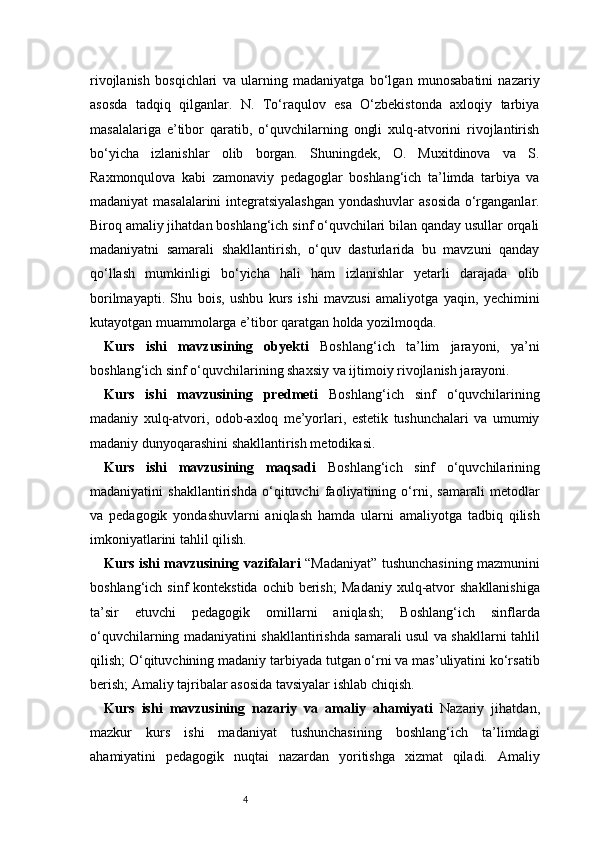 4rivojlanish   bosqichlari   va   ularning   madaniyatga   bo‘lgan   munosabatini   nazariy
asosda   tadqiq   qilganlar.   N.   To‘raqulov   esa   O‘zbekistonda   axloqiy   tarbiya
masalalariga   e’tibor   qaratib,   o‘quvchilarning   ongli   xulq-atvorini   rivojlantirish
bo‘yicha   izlanishlar   olib   borgan.   Shuningdek,   O.   Muxitdinova   va   S.
Raxmonqulova   kabi   zamonaviy   pedagoglar   boshlang‘ich   ta’limda   tarbiya   va
madaniyat masalalarini integratsiyalashgan yondashuvlar  asosida o‘rganganlar.
Biroq amaliy jihatdan boshlang‘ich sinf o‘quvchilari bilan qanday usullar orqali
madaniyatni   samarali   shakllantirish,   o‘quv   dasturlarida   bu   mavzuni   qanday
qo‘llash   mumkinligi   bo‘yicha   hali   ham   izlanishlar   yetarli   darajada   olib
borilmayapti.   Shu   bois,   ushbu   kurs   ishi   mavzusi   amaliyotga   yaqin,   yechimini
kutayotgan muammolarga e’tibor qaratgan holda yozilmoqda.
Kurs   ishi   mavzusining   obyekti   Boshlang‘ich   ta’lim   jarayoni,   ya’ni
boshlang‘ich sinf o‘quvchilarining shaxsiy va ijtimoiy rivojlanish jarayoni.
Kurs   ishi   mavzusining   predmeti   Boshlang‘ich   sinf   o‘quvchilarining
madaniy   xulq-atvori,   odob-axloq   me’yorlari,   estetik   tushunchalari   va   umumiy
madaniy dunyoqarashini shakllantirish metodikasi.
Kurs   ishi   mavzusining   maqsadi   Boshlang‘ich   sinf   o‘quvchilarining
madaniyatini   shakllantirishda   o‘qituvchi   faoliyatining   o‘rni,   samarali   metodlar
va   pedagogik   yondashuvlarni   aniqlash   hamda   ularni   amaliyotga   tadbiq   qilish
imkoniyatlarini tahlil qilish.
Kurs ishi mavzusining vazifalari   “Madaniyat” tushunchasining mazmunini
boshlang‘ich  sinf  kontekstida  ochib  berish;   Madaniy  xulq-atvor   shakllanishiga
ta’sir   etuvchi   pedagogik   omillarni   aniqlash;   Boshlang‘ich   sinflarda
o‘quvchilarning madaniyatini shakllantirishda samarali usul va shakllarni tahlil
qilish;   O‘qituvchining madaniy tarbiyada tutgan o‘rni va mas’uliyatini ko‘rsatib
berish;   Amaliy tajribalar asosida tavsiyalar ishlab chiqish.
Kurs   ishi   mavzusining   nazariy   va   amaliy   ahamiyati   Nazariy   jihatdan,
mazkur   kurs   ishi   madaniyat   tushunchasining   boshlang‘ich   ta’limdagi
ahamiyatini   pedagogik   nuqtai   nazardan   yoritishga   xizmat   qiladi.   Amaliy 