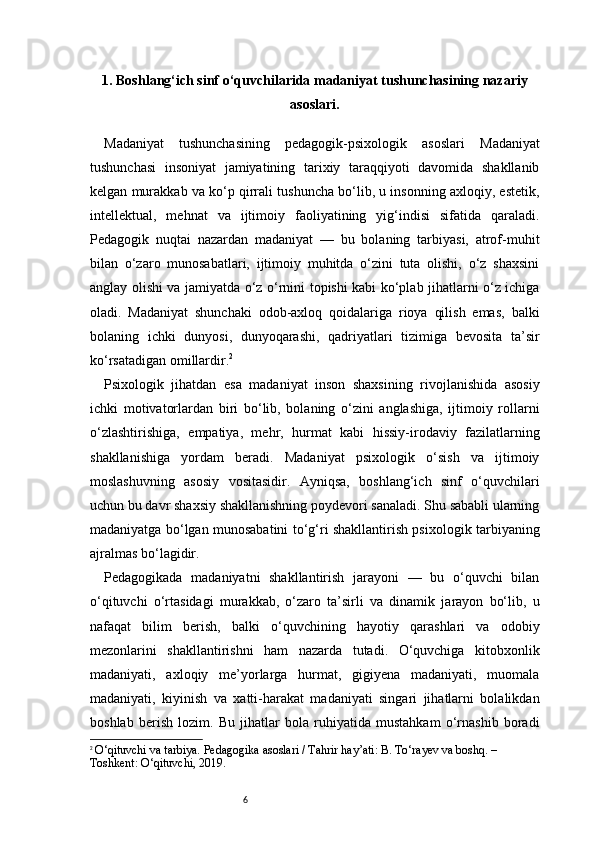 61 . Boshlang‘ich sinf o‘quvchilarida madaniyat tushunchasining nazariy
asoslari .
Madaniyat   tushunchasining   pedagogik-psixologik   asoslari   Madaniyat
tushunchasi   insoniyat   jamiyatining   tarixiy   taraqqiyoti   davomida   shakllanib
kelgan murakkab va ko‘p qirrali tushuncha bo‘lib, u insonning axloqiy, estetik,
intellektual,   mehnat   va   ijtimoiy   faoliyatining   yig‘indisi   sifatida   qaraladi.
Pedagogik   nuqtai   nazardan   madaniyat   —   bu   bolaning   tarbiyasi,   atrof-muhit
bilan   o‘zaro   munosabatlari,   ijtimoiy   muhitda   o‘zini   tuta   olishi,   o‘z   shaxsini
anglay olishi va jamiyatda o‘z o‘rnini topishi kabi ko‘plab jihatlarni o‘z ichiga
oladi.   Madaniyat   shunchaki   odob-axloq   qoidalariga   rioya   qilish   emas,   balki
bolaning   ichki   dunyosi,   dunyoqarashi,   qadriyatlari   tizimiga   bevosita   ta’sir
ko‘rsatadigan omillardir. 2
Psixologik   jihatdan   esa   madaniyat   inson   shaxsining   rivojlanishida   asosiy
ichki   motivatorlardan   biri   bo‘lib,   bolaning   o‘zini   anglashiga,   ijtimoiy   rollarni
o‘zlashtirishiga,   empatiya,   mehr,   hurmat   kabi   hissiy-irodaviy   fazilatlarning
shakllanishiga   yordam   beradi.   Madaniyat   psixologik   o‘sish   va   ijtimoiy
moslashuvning   asosiy   vositasidir.   Ayniqsa,   boshlang‘ich   sinf   o‘quvchilari
uchun bu davr shaxsiy shakllanishning poydevori sanaladi. Shu sababli ularning
madaniyatga bo‘lgan munosabatini to‘g‘ri shakllantirish psixologik tarbiyaning
ajralmas bo‘lagidir.
Pedagogikada   madaniyatni   shakllantirish   jarayoni   —   bu   o‘quvchi   bilan
o‘qituvchi   o‘rtasidagi   murakkab,   o‘zaro   ta’sirli   va   dinamik   jarayon   bo‘lib,   u
nafaqat   bilim   berish,   balki   o‘quvchining   hayotiy   qarashlari   va   odobiy
mezonlarini   shakllantirishni   ham   nazarda   tutadi.   O‘quvchiga   kitobxonlik
madaniyati,   axloqiy   me’yorlarga   hurmat,   gigiyena   madaniyati,   muomala
madaniyati,   kiyinish   va   xatti-harakat   madaniyati   singari   jihatlarni   bolalikdan
boshlab   berish   lozim.   Bu   jihatlar   bola   ruhiyatida   mustahkam   o‘rnashib   boradi
2
  O‘qituvchi va tarbiya. Pedagogika asoslari / Tahrir hay’ati: B. To‘rayev va boshq. – 
Toshkent: O‘qituvchi, 2019. 