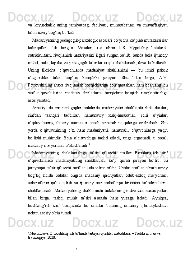 7va   keyinchalik   uning   jamiyatdagi   faoliyati,   munosabatlari   va   muvaffaqiyati
bilan uzviy bog‘liq bo‘ladi.
Madaniyatning pedagogik-psixologik asoslari bo‘yicha ko‘plab mutaxassislar
tadqiqotlar   olib   borgan.   Masalan,   rus   olimi   L.S.   Vygotskiy   bolalarda
sotsiokulturni rivojlanish nazariyasini  ilgari  surgan bo‘lib, bunda bola ijtimoiy
muhit, nutq, tajriba va pedagogik  ta’sirlar  orqali  shakllanadi,  deya  ta’kidlaydi.
Uning   fikricha,   o‘quvchilarda   madaniyat   shakllanishi   —   bu   ichki   psixik
o‘zgarishlar   bilan   bog‘liq   kompleks   jarayon.   Shu   bilan   birga,   A.V.
Petrovskining shaxs rivojlanish bosqichlariga doir qarashlari ham boshlang‘ich
sinf   o‘quvchilarida   madaniy   fazilatlarni   bosqichma-bosqich   rivojlantirishga
asos yaratadi.
Amaliyotda   esa   pedagoglar   bolalarda   madaniyatni   shakllantirishda   darslar,
sinfdan   tashqari   tadbirlar,   namunaviy   xulq-harakatlar,   rolli   o‘yinlar,
o‘qituvchining   shaxsiy   namunasi   orqali   samarali   natijalarga   erishishadi.   Shu
yerda   o‘qituvchining   o‘zi   ham   madaniyatli,   namunali,   o‘quvchilarga   yaqin
bo‘lishi   muhimdir.   Bola   o‘qituvchiga   taqlid   qiladi,   unga   ergashadi,   u   orqali
madaniy me’yorlarni o‘zlashtiradi. 3
Madaniyatning   shakllanishiga   ta’sir   qiluvchi   omillar   Boshlang‘ich   sinf
o‘quvchilarida   madaniyatning   shakllanishi   ko‘p   qirrali   jarayon   bo‘lib,   bu
jarayonga ta’sir qiluvchi omillar juda xilma-xildir. Ushbu omillar o‘zaro uzviy
bog‘liq   holda   bolalar   ongida   madaniy   qadriyatlar,   odob-axloq   me’yorlari,
axborotlarni   qabul   qilish   va   ijtimoiy   munosabatlarga   kirishish   ko‘nikmalarini
shakllantiradi.   Madaniyatning   shakllanishi   bolalarning   individual   xususiyatlari
bilan   birga,   tashqi   muhit   ta’siri   asosida   ham   yuzaga   keladi.   Ayniqsa,
boshlang‘ich   sinf   bosqichida   bu   omillar   bolaning   umumiy   ijtimoiylashuvi
uchun asosiy o‘rin tutadi.
3
  Muxitdinova O. Boshlang‘ich ta’limda tarbiyaviy ishlar metodikasi. – Toshkent: Fan va 
texnologiya, 2020. 
