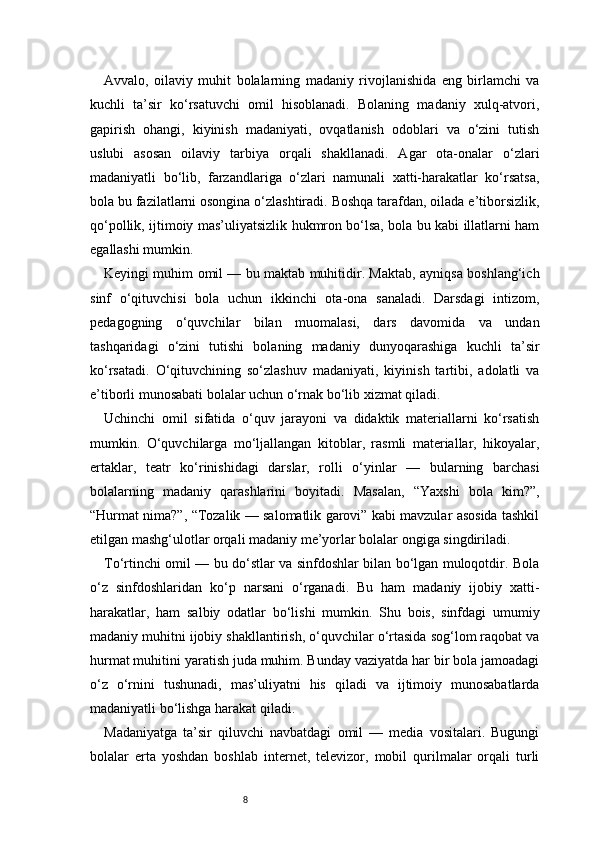 8Avvalo,   oilaviy   muhit   bolalarning   madaniy   rivojlanishida   eng   birlamchi   va
kuchli   ta’sir   ko‘rsatuvchi   omil   hisoblanadi.   Bolaning   madaniy   xulq-atvori,
gapirish   ohangi,   kiyinish   madaniyati,   ovqatlanish   odoblari   va   o‘zini   tutish
uslubi   asosan   oilaviy   tarbiya   orqali   shakllanadi.   Agar   ota-onalar   o‘zlari
madaniyatli   bo‘lib,   farzandlariga   o‘zlari   namunali   xatti-harakatlar   ko‘rsatsa,
bola bu fazilatlarni osongina o‘zlashtiradi. Boshqa tarafdan, oilada e’tiborsizlik,
qo‘pollik, ijtimoiy mas’uliyatsizlik hukmron bo‘lsa, bola bu kabi illatlarni ham
egallashi mumkin.
Keyingi muhim omil — bu maktab muhitidir. Maktab, ayniqsa boshlang‘ich
sinf   o‘qituvchisi   bola   uchun   ikkinchi   ota-ona   sanaladi.   Darsdagi   intizom,
pedagogning   o‘quvchilar   bilan   muomalasi,   dars   davomida   va   undan
tashqaridagi   o‘zini   tutishi   bolaning   madaniy   dunyoqarashiga   kuchli   ta’sir
ko‘rsatadi.   O‘qituvchining   so‘zlashuv   madaniyati,   kiyinish   tartibi,   adolatli   va
e’tiborli munosabati bolalar uchun o‘rnak bo‘lib xizmat qiladi.
Uchinchi   omil   sifatida   o‘quv   jarayoni   va   didaktik   materiallarni   ko‘rsatish
mumkin.   O‘quvchilarga   mo‘ljallangan   kitoblar,   rasmli   materiallar,   hikoyalar,
ertaklar,   teatr   ko‘rinishidagi   darslar,   rolli   o‘yinlar   —   bularning   barchasi
bolalarning   madaniy   qarashlarini   boyitadi.   Masalan,   “Yaxshi   bola   kim?”,
“Hurmat nima?”, “Tozalik — salomatlik garovi” kabi mavzular asosida tashkil
etilgan mashg‘ulotlar orqali madaniy me’yorlar bolalar ongiga singdiriladi.
To‘rtinchi omil — bu do‘stlar va sinfdoshlar bilan bo‘lgan muloqotdir. Bola
o‘z   sinfdoshlaridan   ko‘p   narsani   o‘rganadi.   Bu   ham   madaniy   ijobiy   xatti-
harakatlar,   ham   salbiy   odatlar   bo‘lishi   mumkin.   Shu   bois,   sinfdagi   umumiy
madaniy muhitni ijobiy shakllantirish, o‘quvchilar o‘rtasida sog‘lom raqobat va
hurmat muhitini yaratish juda muhim. Bunday vaziyatda har bir bola jamoadagi
o‘z   o‘rnini   tushunadi,   mas’uliyatni   his   qiladi   va   ijtimoiy   munosabatlarda
madaniyatli bo‘lishga harakat qiladi.
Madaniyatga   ta’sir   qiluvchi   navbatdagi   omil   —   media   vositalari.   Bugungi
bolalar   erta   yoshdan   boshlab   internet,   televizor,   mobil   qurilmalar   orqali   turli 