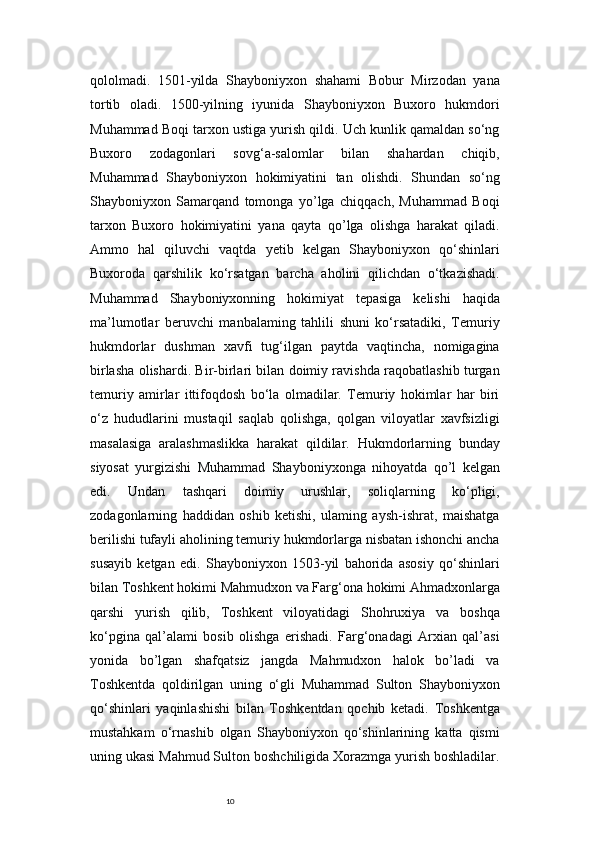 10qololmadi.   1501-yilda   Shayboniyxon   shahami   Bobur   Mirzodan   yana
tortib   oladi.   1500-yilning   iyunida   Shayboniyxon   Buxoro   hukmdori
Muhammad Boqi tarxon ustiga yurish qildi. Uch kunlik qamaldan so‘ng
Buxoro   zodagonlari   sovg‘a-salomlar   bilan   shahardan   chiqib,
Muhammad   Shayboniyxon   hokimiyatini   tan   olishdi.   Shundan   so‘ng
Shayboniyxon   Samarqand   tomonga   yo’lga   chiqqach,   Muhammad   Boqi
tarxon   Buxoro   hokimiyatini   yana   qayta   qo’lga   olishga   harakat   qiladi.
Ammo   hal   qiluvchi   vaqtda   yetib   kelgan   Shayboniyxon   qo‘shinlari
Buxoroda   qarshilik   ko‘rsatgan   barcha   aholini   qilichdan   o‘tkazishadi.
Muhammad   Shayboniyxonning   hokimiyat   tepasiga   kelishi   haqida
ma’lumotlar   beruvchi   manbalaming   tahlili   shuni   ko‘rsatadiki,   Temuriy
hukmdorlar   dushman   xavfi   tug‘ilgan   paytda   vaqtincha,   nomigagina
birlasha olishardi. Bir-birlari bilan doimiy ravishda raqobatlashib turgan
temuriy   amirlar   ittifoqdosh   bo‘la   olmadilar.   Temuriy   hokimlar   har   biri
o‘z   hududlarini   mustaqil   saqlab   qolishga,   qolgan   viloyatlar   xavfsizligi
masalasiga   aralashmaslikka   harakat   qildilar.   Hukmdorlarning   bunday
siyosat   yurgizishi   Muhammad   Shayboniyxonga   nihoyatda   qo’l   kelgan
edi.   Undan   tashqari   doimiy   urushlar,   soliqlarning   ko‘pligi,
zodagonlarning   haddidan   oshib   ketishi,   ulaming   aysh-ishrat,   maishatga
berilishi tufayli aholining temuriy hukmdorlarga nisbatan ishonchi ancha
susayib   ketgan   edi.   Shayboniyxon   1503-yil   bahorida   asosiy   qo‘shinlari
bilan Toshkent hokimi Mahmudxon va Farg‘ona hokimi Ahmadxonlarga
qarshi   yurish   qilib,   Toshkent   viloyatidagi   Shohruxiya   va   boshqa
ko‘pgina   qal’alami   bosib   olishga   erishadi.   Farg‘onadagi   Arxian   qal’asi
yonida   bo’lgan   shafqatsiz   jangda   Mahmudxon   halok   bo’ladi   va
Toshkentda   qoldirilgan   uning   o‘gli   Muhammad   Sulton   Shayboniyxon
qo‘shinlari   yaqinlashishi   bilan   Toshkentdan   qochib   ketadi.   Toshkentga
mustahkam   o‘rnashib   olgan   Shayboniyxon   qo‘shinlarining   katta   qismi
uning ukasi Mahmud Sulton boshchiligida Xorazmga yurish boshladilar. 
