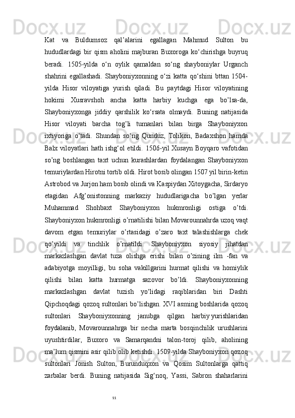11Kat   va   Buldumsoz   qal’alarini   egallagan   Mahmud   Sulton   bu
hududlardagi   bir   qism   aholini   majburan   Buxoroga   ko‘chirishga   buyruq
beradi.   1505-yilda   o‘n   oylik   qamaldan   so‘ng   shayboniylar   Urganch
shahrini   egallashadi.   Shayboniyxonning   o‘zi   katta   qo‘shini   bttan   1504-
yilda   Hisor   viloyatiga   yurish   qiladi.   Bu   paytdagi   Hisor   viloyatining
hokimi   Xusravshoh   ancha   katta   harbiy   kuchga   ega   bo’lsa-da,
Shayboniyxonga   jiddiy   qarshilik   ko‘rsata   olmaydi.   Buning   natijasida
Hisor   viloyati   barcha   tog’li   tumanlari   bilan   birga   Shayboniyxon
ixtiyoriga   o‘tadi.   Shundan   so‘ng   Qunduz,   Tolikon,   Badaxshon   hamda
Balx viloyatlari  hath ishg‘ol  etildi.   1506-yil  Xusayn  Boyqaro vafotidan
s о ’ng   boshlangan   taxt   uchun   kurashlardan   foydalangan   Shayboniyxon
temuriylardan Hirotni tortib oldi. Hirot bosib olingan 1507 yil birin-ketin
Astrobod va Jurjon ham bosib olindi va Kaspiydan Xitoygacha, Sirdaryo
etagidan   Afg’onistonning   markaziy   hududlarigacha   b о ’lgan   yerlar
Muhammad   Shohbaxt   Shayboniyxon   hukmronligi   ostiga   о ’tdi.
Shayboniyxon hukmronligi  о ’rnatilishi bilan Movarounnahrda uzoq vaqt
davom   etgan   temuriylar   о ’rtasidagi   о ’zaro   taxt   talashishlarga   chek
q о ’yildi   va   tinchlik   о ’rnatildi.   Shayboniyxon   siyosiy   jihatdan
markazlashgan   davlat   tuza   olishga   erishi   bilan   о ’zining   ilm   -fan   va
adabiyotga   moyilligi,   bu   soha   vakillgarini   hurmat   qilishi   va   homiylik
qilishi   bilan   katta   hurmatga   sazovor   b о ’ldi.   Shayboniyxonning
markazlashgan   davlat   tuzish   yo‘lidagi   raqiblaridan   biri   Dashti
Qipchoqdagi qozoq sultonlari bo’lishgan. XVI asming boshlarida qozoq
sultonlari   Shayboniyxonning   janubga   qilgan   harbiy   yurishlaridan
foydalanib ,   Movarounnahrga   bir   necha   marta   bosqinchilik   urushlarini
uyushtirdilar,   Buxoro   va   Samarqandni   talon-toroj   qilib,   aholining
ma’lum qismini asir qilib olib ketishdi. 1509-yilda Shayboniyxon qozoq
sultonlari   Jonish   Sulton,   Burunduqxon   va   Qosim   Sultonlarga   qattiq
zarbalar   berdi.   Buning   natijasida   Sig‘noq,   Yassi,   Sabron   shaharlarini 
