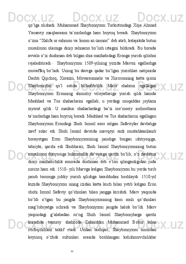 12qo‘lga   olishadi.   Muhammad   Shayboniyxon   Turkistondagi   Xoja   Ahmad
Yassaviy   maqbarasini   ta’mirlashga   ham   buyruq   beradi.   Shayboniyxon
o‘zini “Xalifa ur-rahmon va Imom az-zamon” deb atab, kelajakda butun
musulmon   olamiga   diniy   rahnamo   bo’lish   istagini   bildiradi.   Bu   borada
avvalo o‘zi dushman deb bilgan shia mazhabidagi Eronga yurish qilishni
rejalashtiradi. 3
    Shayboniyxon   1509-yilning   yozida   Marvni   egallashga
muvaffaq   bo’ladi.   Uning   bu   davrga   qadar   bo’lgan   yurishlari   natijasida
Dashti   Qipchoq,   Xorazm,   Movarounnahr   va   Xurosonning   katta   qismi
Shayboniylar   qo’l   ostida   birlashtirildi.   Marv   shahrini   egallagan
Shayboniyxon   Eronning   shimoliy   viloyatlariga   yurish   qildi   hamda
Mashhad   va   Tus   shaharlarini   egallab,   u   yerdagi   muqaddas   joylami
ziyorat   qildi.   U   mazkur   shaharlardagi   ba’zi   me’moriy   inshootlami
ta’mirlashga ham buyruq beradi. Mashhad va Tus shaharlarini egallagan
Shayboniyxon   Erondagi   Shoh   Ismoil   asos   solgan   Safaviylar   davlatiga
xavf   solar   edi.   Shoh   Ismoil   davrida   mavqeyi   endi   mustahkamlanib
borayotgan   Eron   Shayboniyxomiing   janubga   boigan   ishtiyoqiga,
tabiiyki,   qarshi   edi   Shubhasiz,   Shoh   Ismoil   Shayboniyxonning   butun
musulmon   dunyosiga   hukmronlik  da’vosiga   qarshi   bo‘lib,   o‘z   davlatini
diniy   mazhabchilik   asnosida   dushman   deb   e’lon   qilinganligidan   juda
norizo ham edi. 1510- yili Marvga kelgan Shayboniyxon bu yerda turib
janub   tomonga   jiddiy   yurish   qilishga   taraddudini   boshlaydi.   1510-yil
kuzida   Shayboniyxon   uning   izidan   katta   kuch   bilan   yetib   kelgan   Eron
shohi   Ismoil   Safaviy   qo‘shinlari   bilan   jangga   kirishdi.   Marv   yaqinida
bo‘lib   o‘tgan   bu   jangda   Shayboniyxonning   kam   sonli   qo‘shinlari
mag’lubiyatga   uchradi   va   Shayboniyxon   jangda   halok   bo’ldi.   Marv
yaqinidagi   g‘alabadan   so‘ng   Shoh   Ismoil   Shayboniylarga   qarshi
kurashda   temuriy   shahzoda   Zahiriddin   Muhammad   Bobur   bilan
ittifoqchilikni   taklif   etadi.   Undan   tashqari,   Shayboniyxon   oiimidan
keyinoq   o‘zbek   sultonlari   orasida   boshlangan   kelishmovchiliklar 