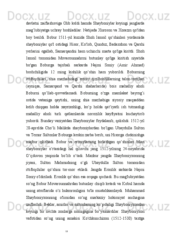 13davlatni zaiflashuviga Olib keldi hamda Shayboniylar keyingi janglarda
mag’lubiyatga uchray boshladilar. Natijada Xuroson va Xorazm qo'ldan
boy   berildi.   Bobur   1511-yil   kuzida   Shoh   Ismoil   qo‘shinlari   yordamida
shayboniylar qo'l ostidagi Hisor, Ko'lob, Qunduz, Badaxshon va Qarshi
yerlarini   egallab,  Samarqandni   ham   uchinchi   marta   qo'lga   kiritdi.   Shoh
Ismoil   tomonidan   Movarounnahrmi   butunlay   qo'lga   kiritish   niyatida
bo'gan   Boburga   tajribali   sarkarda   Najmi   Soniy   (Amir   Ahmad)
boshchiligida   12   ming   kishilik   qo‘shin   ham   yuborildi.   Boburning
ittifoqchilari,   shia   mazhabidagi   eroniy   qizilboshlilarning   talon-torojlari
(ayniqsa,   Samarqand   va   Qarshi   shaharlarida)   bois   mahalliy   aholi
Boburni   qo’llab-quvvatlamadi.   Boburning   o‘zga   mamlakat   bayrog’i
ostida   vataniga   qaytishi,   uning   shia   mazhabiga   siyosiy   maqsaddan
kelib   chiqqan   holda   xayrixohligi ,   ko‘p   holda   qat’iyatli   ish   tutmasligi
mahalliy   aholi   turli   qatlamlarida   norozilik   kayfiyatini   kuchaytirib
yubordi. Bunday vaziyatdan Shayboniylar foydalanib, qolishdi. 1512-yil
28-aprelda   Cho‘li   Malikda   shayboniylardan   bo‘lgan   Ubaydulla   Sulton
va Temur Sultonlar Boburga keskin zarba berib, uni Hisorga chekinishga
majbur   qilishadi.   Bobur   va   eroniylarning   birlashgan   qo‘shinlari   bilan
shayboniylar   o‘rtasidagi   hal   qiluvchi   jang   1512-yilning   24-noyabrida
G‘ijduvon   yaqinida   bo’lib   o‘tadi.   Mazkur   jangda   Shayboniyxonning
jiyani,   Sulton   Mahmudning   o‘gli   Ubaydulla   Sulton   tomonidan
ittifoqchilar   qo‘shini   tor-mor   etiladi.   Jangda   Eronlik   sarkarda   Najmi
Soniy o'ldiriladi. Eronlik qo‘shin esa orqaga qochadi. Bu mag'lubiyatdan
so‘ng Bobur Movarounnahrdan butunlay chiqib ketadi va Kobul hamda
uning   atroflarida   o‘z   hukmronligini   to'la   mustahkamlaydi.   Muhammad
Shayboniyxonning   o'limidan   so‘ng   markaziy   hokimiyat   anchagina
zaiflashdi. Beklar, amirlar va sultonlarning ko‘pchiligi Shayboniyxondan
keyingi   bir   nechta   xonlarga   nomigagina   bo‘ysunardilar.   Shayboniyxon
vafotidan   so‘ng   uning   amakisi   Ko'chkunchixon   (1512-1530)   taxtga 