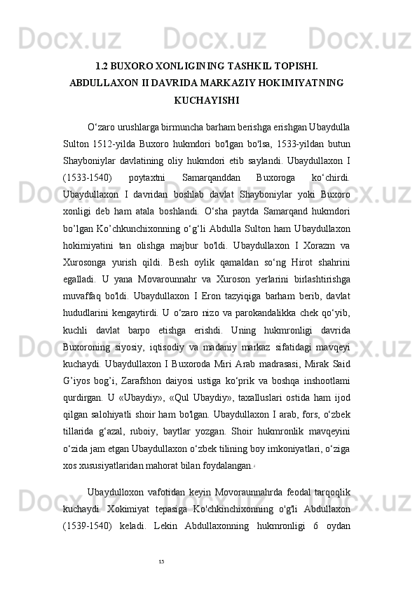 151.2 BUXORO XONLIGINING TASHKIL TOPISHI.
ABDULLAXON II DAVRIDA MARKAZIY HOKIMIYATNING
KUCHAYISHI
O‘zaro urushlarga birmuncha barham berishga erishgan Ubaydulla
Sulton   1512-yilda   Buxoro   hukmdori   bo'lgan   bo'lsa,   1533-yildan   butun
Shayboniylar   davlatining   oliy   hukmdori   etib   saylandi.   Ubaydullaxon   I
(1533-1540)   poytaxtni   Samarqanddan   Buxoroga   ko‘chirdi.
Ubaydullaxon   I   davridan   boshlab   davlat   Shayboniylar   yoki   Buxoro
xonligi   deb   ham   atala   boshlandi.   O‘sha   paytda   Samarqand   hukmdori
bo’lgan   Ko’chkunchixonning   o‘g‘li   Abdulla   Sulton   ham   Ubaydullaxon
hokimiyatini   tan   olishga   majbur   bo'ldi.   Ubaydullaxon   I   Xorazm   va
Xurosonga   yurish   qildi.   Besh   oylik   qamaldan   so‘ng   Hirot   shahrini
egalladi.   U   yana   Movarounnahr   va   Xuroson   yerlarini   birlashtirishga
muvaffaq   bo'ldi.   Ubaydullaxon   I   Eron   tazyiqiga   barham   berib,   davlat
hududlarini   kengaytirdi.   U   o‘zaro   nizo   va   parokandalikka   chek   qo‘yib,
kuchli   davlat   barpo   etishga   erishdi.   Uning   hukmronligi   davrida
Buxoroning   siyosiy,   iqtisodiy   va   madaniy   markaz   sifatidagi   mavqeyi
kuchaydi.   Ubaydullaxon   I   Buxoroda   Miri   Arab   madrasasi,   Mirak   Said
G’iyos   bog’i,   Zarafshon   daiyosi   ustiga   ko‘prik   va   boshqa   inshootlami
qurdirgan.   U   «Ubaydiy»,   «Qul   Ubaydiy»,   taxalluslari   ostida   ham   ijod
qilgan  salohiyatli   shoir   ham   bo'lgan.   Ubaydullaxon   I   arab,  fors,   o‘zbek
tillarida   g‘azal,   ruboiy,   baytlar   yozgan.   Shoir   hukmronlik   mavqeyini
o‘zida jam etgan Ubaydullaxon o‘zbek tilining boy imkoniyatlari, o‘ziga
xos xususiyatlaridan mahorat bilan foydalangan. 4
Ubaydulloxon   vafotidan   keyin   Movoraunnahrda   feodal   tarqoqlik
kuchaydi.   Xokimiyat   tepasiga   Ko'chkinchixonning   o'g'li   Abdullaxon
(1539-1540)   keladi.   Lekin   Abdullaxonning   hukmronligi   6   oydan 
