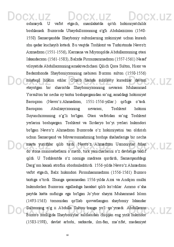 16oshmaydi.   U   vafot   etgach,   mamlakatda   qo'sh   hokimiyatchilik
boshlanadi.   Buxoroda   Ubaydulloxonning   o'g'li   Abdulazizxon   (1540-
1550)   Samarqandda   Shayboniy   sultonlarning   xokimiyat   uchun   kurash
shu qadar kuchayib ketadi. Bu vaqtda Toshkent va Turkistonda Navro'z
Axmadxon (1551-1556), Karmana va Miyonqolda Abdullaxonning otasi
Iskandarxon (1561-1583), Balxda Pirmuxammadxon (1557-1561) Nasaf
viloyatida Abdullaxonning amakivachchasi Qilich Qora Sulton, Hisor va
Badaxshonda   Shayboniyxonning   nabirasi   Burxon   sulton   (1550-1556)
mustaqil   hokim   edilar.   O‘zaro   hamda   sulolaviy   kurashlar   davom
etayotgan   bir   sharoitda   Shayboniyxonning   nevarasi   Muhammad
Yorsulton bir necha oy taxtni boshqarganidan so‘ng, amaldagi hokimiyat
Baroqxon   (Navro‘z   Ahmadxon ,   1551-1556-yillar.)   qo'liga   o‘tadi.
Baroqxon   Abulxayrxonning   nevarasi,   Toshkent   hokimi
Suyunchixonning   o‘g’li   bo'lgan.   Otasi   vafotidan   so‘ng   Toshkent
yerlarini   boshqargan.   Toshkent   va   Sirdaryo   bo‘yi   yerlari   hukmdori
bo'lgan   Navro‘z   Ahmadxon   Buxoroda   o‘z   hokimiyatini   tan   oldirish
uchun   Samarqand   va   Movarounnahming   boshqa   shaharlariga   bir   necha
marta   yurishlar   qilib   turdi.   Navro‘z   Ahmadxon   Usmoniylar   bilan
do‘stona munosabatlami o‘rnatib, turk yanicharlarini o‘z davlatiga taklif
qildi.   U   Toshkentda   o‘z   nomiga   madrasa   qurdirdi,   Samarqanddagi
Darg‘om kanali atrofini obodonlashtirdi. 1556-yilda Navro‘z Ahmadxon
vafot   etgach,   Balx   hukmdori   Pirmuhammadxon   (1556-1561)   Buxoro
taxtiga   o‘tirdi.   Shunga   qaramasdan   1556-yilda   Axsi   va   Andijon   mulki
hukmdorlari   Buxoroni   egallashga   harakat   qilib   ko‘rdilar.   Ammo   о ‘sha
paytda   katta   nufuzga   ega   bo'lgan   Jo‘ybor   shayxi   Muhammad   Islom
(1493-1563)   tomonidan   qo'llab   quvvatlangan   shayboniy   Iskandar
Sultonning   o‘g   ii   Abdulla   Sulton   bunga   yo‘l   qo‘ymadi.   Abdullaxon
Buxoro   xonligida   Shayboniylar   sulolasidan   chiqqan   eng   yirik   hukmdor
(1583-1598),   davlat   arbobi,   sarkarda,   ilm-fan,   ma’rifat,   madaniyat 