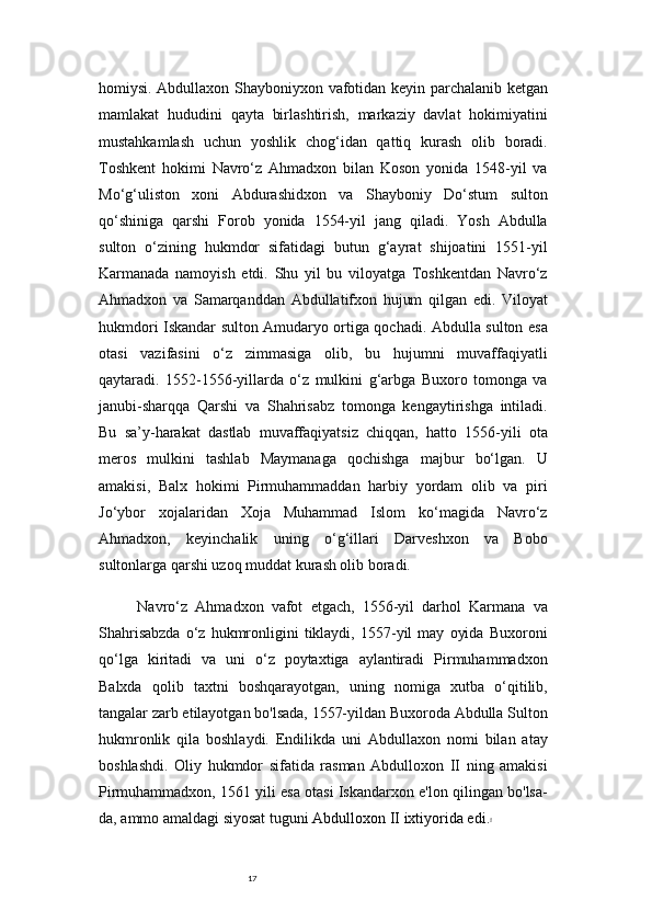 17homiysi. Abdullaxon Shayboniyxon vafotidan keyin parchalanib ketgan
mamlakat   hududini   qayta   birlashtirish,   markaziy   davlat   hokimiyatini
mustahkamlash   uchun   yoshlik   chog‘idan   qattiq   kurash   olib   boradi.
Toshkent   hokimi   Navro‘z   Ahmadxon   bilan   Koson   yonida   1548-yil   va
Mo‘g‘uliston   xoni   Abdurashidxon   va   Shayboniy   Do‘stum   sulton
qo‘shiniga   qarshi   Forob   yonida   1554-yil   jang   qiladi.   Yosh   Abdulla
sulton   o‘zining   hukmdor   sifatidagi   butun   g‘ayrat   shijoatini   1551-yil
Karmanada   namoyish   etdi.   Shu   yil   bu   viloyatga   Toshkentdan   Navro‘z
Ahmadxon   va   Samarqanddan   Abdullatifxon   hujum   qilgan   edi.   Viloyat
hukmdori Iskandar sulton Amudaryo ortiga qochadi. Abdulla sulton esa
otasi   vazifasini   o‘z   zimmasiga   olib,   bu   hujumni   muvaffaqiyatli
qaytaradi.   1552-1556-yillarda   o‘z   mulkini   g‘arbga   Buxoro   tomonga   va
janubi-sharqqa   Qarshi   va   Shahrisabz   tomonga   kengaytirishga   intiladi.
Bu   sa’y-harakat   dastlab   muvaffaqiyatsiz   chiqqan,   hatto   1556-yili   ota
meros   mulkini   tashlab   Maymanaga   qochishga   majbur   bo‘lgan.   U
amakisi,   Balx   hokimi   Pirmuhammaddan   harbiy   yordam   olib   va   piri
Jo‘ybor   xojalaridan   Xoja   Muhammad   Islom   ko‘magida   Navro‘z
Ahmadxon,   keyinchalik   uning   o‘g‘illari   Darveshxon   va   Bobo
sultonlarga qarshi uzoq muddat kurash olib boradi.
Navro‘z   Ahmadxon   vafot   etgach,   1556-yil   darhol   Karmana   va
Shahrisabzda   o‘z   hukmronligini   tiklaydi,   1557-yil   may   oyida   Buxoroni
qo‘lga   kiritadi   va   uni   o‘z   poytaxtiga   aylantiradi   Pirmuhammadxon
Balxda   qolib   taxtni   boshqarayotgan,   uning   nomiga   xutba   o‘qitilib,
tangalar zarb etilayotgan bo'lsada, 1557-yildan Buxoroda Abdulla Sulton
hukmronlik   qila   boshlaydi.   Endilikda   uni   Abdullaxon   nomi   bilan   atay
boshlashdi.   Oliy   hukmdor   sifatida   rasman   Abdulloxon   II   ning   amakisi
Pirmuhammadxon, 1561 yili esa otasi Iskandarxon e'lon qilingan bo'lsa-
da, ammo amaldagi siyosat tuguni   Abdulloxon II ixtiyorida edi . 5 