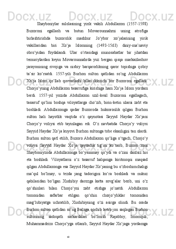 18Shayboniylar   sulolasining   yirik   vakili   Abdullaxon   (1557-1598)
Buxoroni   egallash   va   butun   Movarounnahrni   uning   atrofiga
birlashtirishda   buxorolik   mashhur   Jo‘ybor   xo‘jalarining   yirik
vakillaridan   biri   Xo‘ja   Islomning   (1493-1563)   diniy-ma’naviy
obro‘yidan   foydalandi.   Ular   o‘rtasidagi   munosabatlar   bir   jihatdan
temuriylardan   keyin   Movarounnahrda   yuz   bergan   qisqa   markazlashuv
jarayonining   rivojiga   va   nisbiy   barqarorlikning   qaror   topishiga   ijobiy
ta’sir   ko‘rsatdi.   1557-yili   Burhon   sulton   qatlidan   so‘ng   Abdullaxon
Xo‘ja   Islom   qo‘llab   quvvatlashi   bilan   ikkinchi   bor   Buxoroni   egalladi.
Chorjo‘yning Abdullaxon tasarrufiga kirishiga ham Xo‘ja Islom yordam
berdi.   1557-yil   yozida   Abdullaxon   uzil-kesil   Buxoroni   egallagach,
tasarruf   qo‘lini   boshqa   viloyatlarga   cho‘zib,   birin-ketin   ularni   zabt   eta
boshladi.   Abdullaxonga   qadar   Buxoroda   hukmronlik   qilgan   Burhon
sulton   hali   hayotlik   vaqtida   o‘z   qaynotasi   Sayyid   Haydar   Xo‘jani
Chorjo‘y   voliysi   etib   tayinlagan   edi.   O‘z   navbatida   Chorjo‘y   voliysi
Sayyid Haydar Xo‘ja kuyovi Burhon sultonga tobe ekanligini tan olardi.
Burhon sulton qatl etilib, Buxoro Abdullaxon qo‘liga o‘tgach, Chorjo‘y
voliysi   Sayyid   Haydar   Xo‘ja   qaysarlik   tig‘ini   ko‘tarib,   Buxoro   xoni
Shayboniyzoda   Abdullaxonga   bo‘ysunmay   qo‘ydi   va   o‘zini   daxlsiz   his
eta   boshladi.   Viloyatlarni   o‘z   tasarruf   halqasiga   kiritmoqni   maqsad
qilgan Abdullaxonga esa Sayyid Haydar Xo‘janing bu o‘zboshimchaligi
ma’qul   bo‘lmay,   u   tezda   jang   tadorigini   ko‘ra   boshladi   va   nukuz
qabilasidan   bo‘lgan   Xushibiy   darozga   katta   sovg‘alar   berib,   uni   o‘z
qo‘shinlari   bilan   Chorjo‘yni   zabt   etishga   jo‘natdi.   Abdullaxon
tomonidan   safarbar   etilgan   qo‘shin   chorjo‘yliklar   tomonidan
mag‘lubiyatga   uchratilib,   Xushibiyning   o‘zi   asirga   olindi.   Bu   orada
Burhon sulton qatlidan so‘ng Balxga qochib ketib jon saqlagan Burhon
sultonning   sadoqatli   sarkardalari   bo‘lmish   Rajabbiy,   Imomquli,
Muhammadrizo   Chorjo‘yga   otlanib,   Sayyid   Haydar   Xo‘jaga   yordamga 