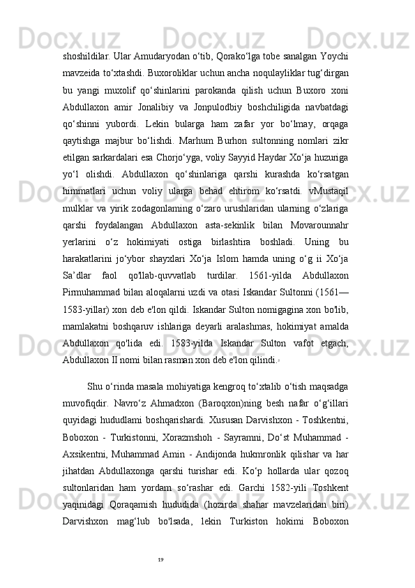 19shoshildilar. Ular Amudaryodan o‘tib, Qorako‘lga tobe sanalgan Yoychi
mavzeida to‘xtashdi. Buxoroliklar uchun ancha noqulayliklar tug‘dirgan
bu   yangi   muxolif   qo‘shinlarini   parokanda   qilish   uchun   Buxoro   xoni
Abdullaxon   amir   Jonalibiy   va   Jonpulodbiy   boshchiligida   navbatdagi
qo‘shinni   yubordi.   Lekin   bularga   ham   zafar   yor   bo‘lmay,   orqaga
qaytishga   majbur   bo‘lishdi.   Marhum   Burhon   sultonning   nomlari   zikr
etilgan sarkardalari esa Chorjo‘yga, voliy Sayyid Haydar Xo‘ja huzuriga
yo‘l   olishdi.   Abdullaxon   qo‘shinlariga   qarshi   kurashda   ko‘rsatgan
himmatlari   uchun   voliy   ularga   behad   ehtirom   ko‘rsatdi.   vMustaqil
mulklar   va   yirik   zodagonlaming   o‘zaro   urushlaridan   ularning   o‘zlariga
qarshi   foydalangan   Abdullaxon   asta-sekinlik   bilan   Movarounnahr
yerlarini   o‘z   hokimiyati   ostiga   birlashtira   boshladi.   Uning   bu
harakatlarini   jo‘ybor   shayxlari   Xo‘ja   Islom   hamda   uning   o‘g   ii   Xo‘ja
Sa’dlar   faol   qo'llab-quvvatlab   turdilar.   1561-yilda   Abdullaxon
Pirmuhammad bilan aloqalarni uzdi va otasi  Iskandar Sultonni (1561—
1583-yillar) xon deb e'lon qildi. Iskandar Sulton nomigagina xon bo'lib,
mamlakatni   boshqaruv   ishlariga   deyarli   aralashmas,   hokimiyat   amalda
Abdullaxon   qo'lida   edi.   1583-yilda   Iskandar   Sulton   vafot   etgach,
Abdullaxon II nomi bilan rasman xon deb e'lon qilindi. 6
Shu o‘rinda masala mohiyatiga kengroq to‘xtalib o‘tish maqsadga
muvofiqdir.   Navro‘z   Ahmadxon   (Baroqxon)ning   besh   nafar   o‘g‘illari
quyidagi   hududlami   boshqarishardi.   Xususan   Darvishxon   -   Toshkentni,
Boboxon   -   Turkistonni,   Xorazmshoh   -   Sayramni,   Do‘st   Muhammad   -
Axsikentni,   Muhammad   Amin   -   Andijonda   hukmronlik   qilishar   va   har
jihatdan   Abdullaxonga   qarshi   turishar   edi.   Ko‘p   hollarda   ular   qozoq
sultonlaridan   ham   yordam   so‘rashar   edi.   Garchi   1582-yili   Toshkent
yaqinidagi   Qoraqamish   hududida   (hozirda   shahar   mavzelaridan   biri)
Darvishxon   mag‘lub   bo'lsada,   lekin   Turkiston   hokimi   Boboxon 