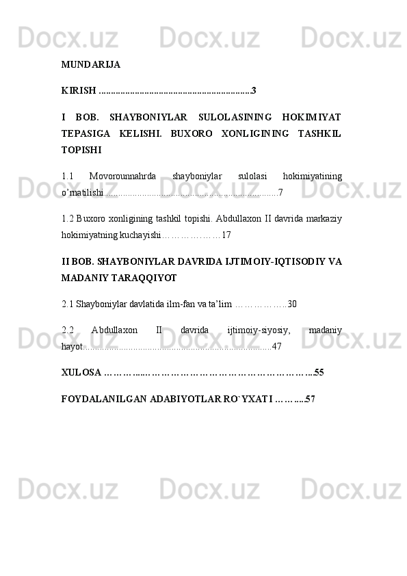 MUNDARIJA
KIRISH ................................................... ......... .... 3
I   BOB.   SHAYBONIYLAR   SULOLASINING   HOKIMIYAT
TEPASIGA   KELISHI.   BUXORO   XONLIGINING   TASHKIL
TOPISHI 
1.1   Movorounnahrda   shayboniylar   sulolasi   hokimiyatining
o’rnatilishi .........................................................................7
1.2 Buxoro xonligining tashkil  topishi. Abdullaxon II davrida markaziy
hokimiyatning kuchayishi………… . ……1 7
II   BOB.   SHAYBONIYLAR   DAVRIDA IJTIMOIY-IQTISODIY   VA
MADANIY TARAQQIYOT
2.1 Shayboniylar davlatida ilm-fan va ta’lim   …………… ..30
2.2   Abdullaxon   II   davrida   ijtimoiy-siyosiy,   madaniy
hayot ...............................................................................47
XULOSA ……… .... …………………………………………… .. .. 55
FOYDALANILGAN   ADABIYOTLAR RO`YXATI ……... . . 57 