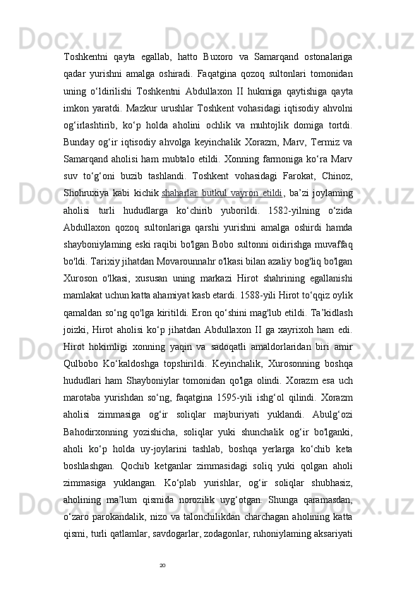 20Toshkentni   qayta   egallab,   hatto   Buxoro   va   Samarqand   ostonalariga
qadar   yurishni   amalga   oshiradi.   Faqatgina   qozoq   sultonlari   tomonidan
uning   o‘ldirilishi   Toshkentni   Abdullaxon   II   hukmiga   qaytishiga   qayta
imkon   yaratdi.   Mazkur   urushlar   Toshkent   vohasidagi   iqtisodiy   ahvolni
og‘irlashtirib,   ko‘p   holda   aholini   ochlik   va   muhtojlik   domiga   tortdi.
Bunday   og‘ir   iqtisodiy   ahvolga   keyinchalik   Xorazm,   Marv,   Termiz   va
Samarqand   aholisi   ham   mubtalo   etildi.   Xonning   farmoniga   ko‘ra   Marv
suv   to‘g‘oni   buzib   tashlandi.   Toshkent   vohasidagi   Farokat,   Chinoz,
Shohruxiya   kabi   kichik   shaharlar   butkul   vayron   etildi ,   ba’zi   joylaming
aholisi   turli   hududlarga   ko‘chirib   yuborildi.   1582-yilning   o‘zida
Abdullaxon   qozoq   sultonlariga   qarshi   yurishni   amalga   oshirdi   hamda
shayboniylaming eski raqibi bo'lgan Bobo sultonni oidirishga muvaffaq
bo'ldi. Tarixiy jihatdan Movarounnahr o'lkasi bilan azaliy bog'liq bo'lgan
Xuroson   o'lkasi,   xususan   uning   markazi   Hirot   shahrining   egallanishi
mamlakat uchun katta ahamiyat kasb etardi. 1588-yili Hirot to‘qqiz oylik
qamaldan so‘ng qo'lga kiritildi. Eron qo‘shini mag'lub etildi. Ta’kidlash
joizki,   Hirot   aholisi   ko‘p   jihatdan   Abdullaxon   II   ga   xayrixoh   ham   edi.
Hirot   hokimligi   xonning   yaqin   va   sadoqatli   amaldorlaridan   biri   amir
Qulbobo   Ko‘kaldoshga   topshirildi.   Keyinchalik,   Xurosonning   boshqa
hududlari   ham   Shayboniylar   tomonidan   qo'lga   olindi.   Xorazm   esa   uch
marotaba   yurishdan   so‘ng,   faqatgina   1595-yili   ishg‘ol   qilindi.   Xorazm
aholisi   zimmasiga   og‘ir   soliqlar   majburiyati   yuklandi.   Abulg‘ozi
Bahodirxonning   yozishicha,   soliqlar   yuki   shunchalik   og‘ir   bo'lganki,
aholi   ko‘p   holda   uy-joylarini   tashlab,   boshqa   yerlarga   ko‘chib   keta
boshlashgan.   Qochib   ketganlar   zimmasidagi   soliq   yuki   qolgan   aholi
zimmasiga   yuklangan.   Ko‘plab   yurishlar,   og‘ir   soliqlar   shubhasiz,
aholining   ma’lum   qismida   norozilik   uyg‘otgan.   Shunga   qaramasdan,
o‘zaro   parokandalik,   nizo   va   talonchilikdan   charchagan   aholining   katta
qismi, turli qatlamlar, savdogarlar, zodagonlar, ruhoniylaming aksariyati 