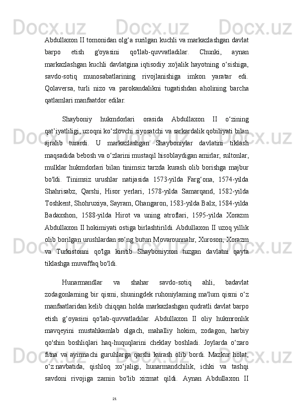 21Abdullaxon II tomonidan olg‘a surilgan kuchli va markazlashgan davlat
barpo   etish   g'oyasini   qo'llab-quvvatladilar.   Chunki,   aynan
markazlashgan   kuchli   davlatgina   iqtisodiy   xo'jalik   hayotning   o‘sishiga,
savdo-sotiq   munosabatlarining   rivojlanishiga   imkon   yaratar   edi.
Qolaversa,   turli   nizo   va   parokandalikni   tugatishdan   aholining   barcha
qatlamlari manfaatdor edilar.
Shayboniy   hukmdorlari   orasida   Abdullaxon   II   o‘zining
qat’iyatliligi, uzoqni ko‘zlovchi siyosatchi va sarkardalik qobiliyati bilan
ajralib   turardi.   U   markazlashgan   Shayboniylar   davlatini   tiklash
maqsadida bebosh va o‘zlarini mustaqil hisoblaydigan amirlar,   sultonlar,
mulklar   hukmdorlari   bilan   tinimsiz   tarzda   kurash   olib   borishga   majbur
bo'ldi.   Tinimsiz   urushlar   natijasida   1573-yilda   Farg‘ona,   1574-yilda
Shahrisabz,   Qarshi,   Hisor   yerlari,   1578-yilda   Samarqand,   1582-yilda
Toshkent, Shohruxiya, Sayram, Ohangaron, 1583-yilda Balx, 1584-yilda
Badaxshon,   1588-yilda   Hirot   va   uning   atroflari,   1595-yilda   Xorazm
Abdullaxon II hokimiyati ostiga birlashtirildi. Abdullaxon II uzoq yillik
olib borilgan urushlardan so‘ng butun Movarounnahr, Xuroson, Xorazm
va   Turkistonni   qo'lga   kiritib   Shayboniyxon   tuzgan   davlatni   qayta
tiklashga muvaffaq bo'ldi.
Hunarmandlar   va   shahar   savdo-sotiq   ahli,   badavlat
zodagonlarning  bir   qismi,   shuningdek   ruhoniylaming   ma'lum   qismi   o‘z
manfaatlaridan kelib chiqqan holda markazlashgan qudratli davlat barpo
etish   g‘oyasini   qo'lab-quvvatladilar.   Abdullaxon   II   oliy   hukmronlik
mavqeyini   mustahkamlab   olgach,   mahalliy   hokim,   zodagon,   harbiy
qo'shin   boshliqlari   haq-huquqlarini   cheklay   boshladi.   Joylarda   o‘zaro
fitna   va   ayirmachi   guruhlarga   qarshi   kurash   olib   bordi.   Mazkur   holat,
o‘z   navbatida ,   qishloq   xo‘jaligi,   hunarmandchilik,   ichki   va   tashqi
savdoni   rivojiga   zamin   bo'lib   xizmat   qildi.   Aynan   Abdullaxon   II 