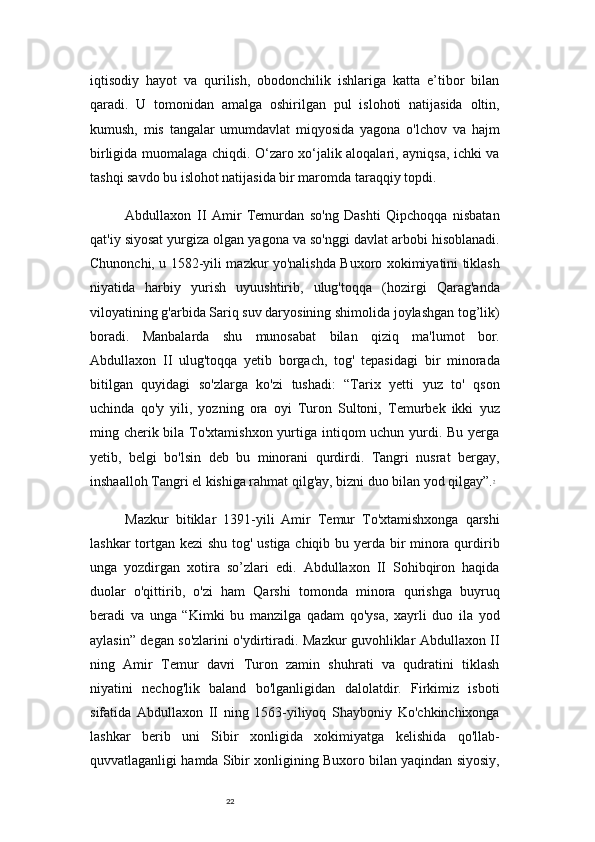 22iqtisodiy   hayot   va   qurilish,   obodonchilik   ishlariga   katta   e’tibor   bilan
qaradi.   U   tomonidan   amalga   oshirilgan   pul   islohoti   natijasida   oltin,
kumush,   mis   tangalar   umumdavlat   miqyosida   yagona   o'lchov   va   hajm
birligida muomalaga chiqdi. O‘zaro xo‘jalik aloqalari, ayniqsa, ichki va
tashqi savdo bu islohot natijasida bir maromda taraqqiy topdi.
Abdullaxon   II   Amir   Temurdan   so'ng   Dashti   Qipchoqqa   nisbatan
qat'iy siyosat yurgiza olgan yagona va so'nggi davlat arbobi hisoblanadi.
Chunonchi, u 1582-yili mazkur yo'nalishda Buxoro xokimiyatini tiklash
niyatida   harbiy   yurish   uyuushtirib,   ulug'toqqa   (hozirgi   Qarag'anda
viloyatining g'arbida Sariq suv daryosining shimolida joylashgan tog’lik)
boradi.   Manbalarda   shu   munosabat   bilan   qiziq   ma'lumot   bor.
Abdullaxon   II   ulug'toqqa   yetib   borgach,   tog'   tepasidagi   bir   minorada
bitilgan   quyidagi   so'zlarga   ko'zi   tushadi:   “Tarix   yetti   yuz   to'   qson
uchinda   qo'y   yili,   yozning   ora   oyi   Turon   Sultoni,   Temurbek   ikki   yuz
ming cherik bila To'xtamishxon  yurtiga intiqom  uchun yurdi. Bu yerga
yetib,   belgi   bo'lsin   deb   bu   minorani   qurdirdi.   Tangri   nusrat   bergay,
inshaalloh Tangri el kishiga rahmat qilg'ay, bizni duo bilan yod qilgay”. 7
Mazkur   bitiklar   1391-yili   Amir   Temur   To'xtamishxonga   qarshi
lashkar  tortgan kezi shu tog' ustiga chiqib bu yerda bir minora qurdirib
unga   yozdirgan   xotira   so’zlari   edi.   Abdullaxon   II   Sohibqiron   haqida
duolar   o'qittirib,   o'zi   ham   Qarshi   tomonda   minora   qurishga   buyruq
beradi   va   unga   “Kimki   bu   manzilga   qadam   qo'ysa,   xayrli   duo   ila   yod
aylasin” degan so'zlarini o'ydirtiradi. Mazkur guvohliklar Abdullaxon II
ning   Amir   Temur   davri   Turon   zamin   shuhrati   va   qudratini   tiklash
niyatini   nechog'lik   baland   bo'lganligidan   dalolatdir.   Firkimiz   isboti
sifatida   Abdullaxon   II   ning   1563-yiliyoq   Shayboniy   Ko'chkinchixonga
lashkar   berib   uni   Sibir   xonligida   xokimiyatga   kelishida   qo'llab-
quvvatlaganligi hamda Sibir xonligining Buxoro bilan yaqindan siyosiy, 