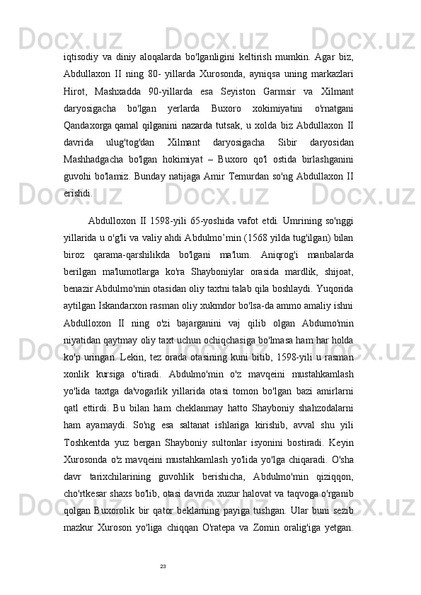 23iqtisodiy   va   diniy   aloqalarda   bo'lganligini   keltirish   mumkin.   Agar   biz,
Abdullaxon   II   ning   80-   yillarda   Xurosonda,   ayniqsa   uning   markazlari
Hirot,   Mashxadda   90-yillarda   esa   Seyiston   Garmsir   va   Xilmant
daryosigacha   bo'lgan   yerlarda   Buxoro   xokimiyatini   o'rnatgani
Qandaxorga   qamal   qilganini   nazarda   tutsak ,   u   xolda   biz   Abdullaxon   II
davrida   ulug'tog'dan   Xilmant   daryosigacha   Sibir   daryosidan
Mashhadgacha   bo'lgan   hokimiyat   –   Buxoro   qo'l   ostida   birlashganini
guvohi   bo'lamiz.   Bunday   natijaga   Amir   Temurdan   so'ng   Abdullaxon   II
erishdi.
Abdulloxon   II   1598-yili   65-yoshida   vafot   etdi.   Umrining   so'nggi
yillarida u o'g'li va valiy ahdi Abdulmo’min (1568 yilda tug'ilgan) bilan
biroz   qarama-qarshilikda   bo'lgani   ma'lum.   Aniqrog'i   manbalarda
berilgan   ma'lumotlarga   ko'ra   Shayboniylar   orasida   mardlik,   shijoat,
benazir Abdulmo'min otasidan oliy taxtni talab qila boshlaydi. Yuqorida
aytilgan Iskandarxon rasman oliy xukmdor bo'lsa-da ammo amaliy ishni
Abdulloxon   II   ning   o'zi   bajarganini   vaj   qilib   olgan   Abdumo'min
niyatidan qaytmay oliy taxt uchun ochiqchasiga bo'lmasa ham har holda
ko'p   uringan.   Lekin,   tez   orada   otasining   kuni   bitib,   1598-yili   u   rasman
xonlik   kursiga   o'tiradi.   Abdulmo'min   o'z   mavqeini   mustahkamlash
yo'lida   taxtga   da'vogarlik   yillarida   otasi   tomon   bo'lgan   bazi   amirlarni
qatl   ettirdi.   Bu   bilan   ham   cheklanmay   hatto   Shayboniy   shahzodalarni
ham   ayamaydi.   So'ng   esa   saltanat   ishlariga   kirishib,   avval   shu   yili
Toshkentda   yuz   bergan   Shayboniy   sultonlar   isyonini   bostiradi.   Keyin
Xurosonda   o'z   mavqeini   mustahkamlash   yo'lida   yo'lga   chiqaradi.   O'sha
davr   tarixchilarining   guvohlik   berishicha,   Abdulmo'min   qiziqqon,
cho'rtkesar shaxs bo'lib, otasi davrida xuzur halovat va taqvoga o'rganib
qolgan   Buxorolik   bir   qator   beklarning   payiga   tushgan.   Ular   buni   sezib
mazkur   Xuroson   yo'liga   chiqqan   O'ratepa   va   Zomin   oralig'iga   yetgan. 
