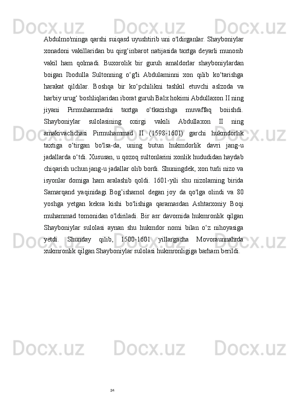 24Abdulmo'minga qarshi suiqasd uyushtirib uni o'ldirganlar. Shayboniylar
xonadoni   vakillaridan   bu  qirg‘inbarot  natijasida   taxtga  deyarli   munosib
vakil   ham   qolmadi.   Buxorolik   bir   guruh   amaldorlar   shayboniylardan
boigan   Ibodulla   Sultonning   o‘g'li   Abdulaminni   xon   qilib   ko‘tarishga
harakat   qildilar.   Boshqa   bir   ko‘pchilikni   tashkil   etuvchi   aslzoda   va
harbiy urug‘ boshliqlaridan iborat guruh Balx hokimi Abdullaxon II ning
jiyani   Pirmuhammadni   taxtga   o‘tkazishga   muvaffaq   boiishdi.
Shayboniylar   sulolasining   oxirgi   vakili   Abdullaxon   II   ning
amakivachchasi   Pirmuhammad   II   (1598-1601)   garchi   hukmdorlik
taxtiga   o‘tirgan   bo'lsa-da,   uning   butun   hukmdorlik   davri   jang-u
jadallarda o‘tdi. Xususan, u qozoq sultonlarini xonlik hududidan haydab
chiqarish uchun jang-u jadallar olib bordi. Shuningdek, xon turli nizo va
isyonlar   domiga   ham   aralashib   qoldi.   1601-yili   shu   nizolaming   birida
Samarqand   yaqinidagi   Bog’ishamol   degan   joy   da   qo'lga   olindi   va   80
yoshga   yetgan   keksa   kishi   bo'lishiga   qaramasdan   Ashtarxoniy   Boqi
muhammad   tomonidan   o'ldiriladi.   Bir   asr   davomida   hukmronlik   qilgan
Shayboniylar   sulolasi   aynan   shu   hukmdor   nomi   bilan   o‘z   nihoyasiga
yetdi.   Shunday   qilib,   1500-1601   yillargacha   Movoraunnahrda
xukmronlik qilgan Shayboniylar sulolasi hukmronligiga barham berildi. 