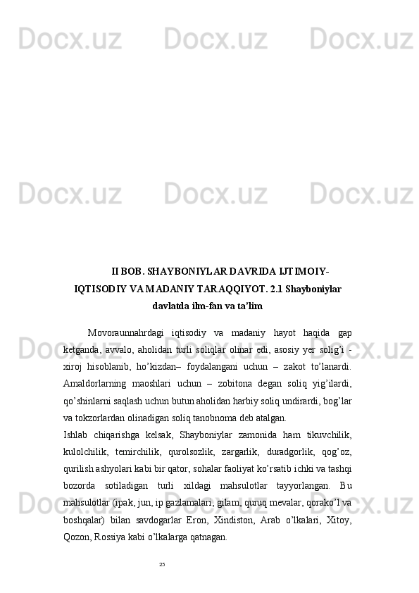 25II BOB. SHAYBONIYLAR DAVRIDA IJTIMOIY-
IQTISODIY VA MADANIY TARAQQIYOT. 2.1 Shayboniylar
davlatda ilm-fan va ta’lim
Movoraunnahrdagi   iqtisodiy   va   madaniy   hayot   haqida   gap
ketganda,   avvalo,   aholidan   turli   soliqlar   olinar   edi,   asosiy   yer   solig’i   -
xiroj   hisoblanib,   ho’kizdan–   foydalangani   uchun   –   zakot   to’lanardi.
Amaldorlarning   maoshlari   uchun   –   zobitona   degan   soliq   yig’ilardi,
qo’shinlarni saqlash uchun butun aholidan harbiy soliq undirardi, bog’lar
va tokzorlardan olinadigan soliq tanobnoma deb atalgan.
Ishlab   chiqarishga   kelsak,   Shayboniylar   zamonida   ham   tikuvchilik,
kulolchilik,   temirchilik,   qurolsozlik,   zargarlik,   duradgorlik,   qog’oz,
qurilish ashyolari kabi bir qator, sohalar faoliyat ko’rsatib ichki va tashqi
bozorda   sotiladigan   turli   xildagi   mahsulotlar   tayyorlangan.   Bu
mahsulotlar (ipak, jun, ip gazlamalari, gilam, quruq mevalar, qorako’l va
boshqalar)   bilan   savdogarlar   Eron,   Xindiston,   Arab   o’lkalari,   Xitoy,
Qozon, Rossiya kabi o’lkalarga qatnagan. 
