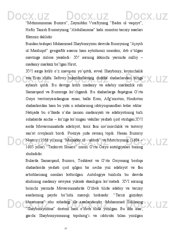 27“Mehmonnomai   Buxoro”,   Zayniddin   Vosifiyning   “Badoi   ul   vaqoye”,
Hofiz Tanish Buxoriyning “Abdullanoma” kabi mumtoz tarixiy asarlari
fikrimiz dalilidir.
Bundan tashqari Muhammad Shayboniyxon davrida Binoiyning “Ajoyib
ul   Maxluqot”   geografik   asarini   ham   aytishimiz   mumkin,   deb   o’tilgan
mavzuga   xulosa   yasaladi. 8
  XV   asrning   ikkinchi   yarmida   milliy   –
madaniy markazi bo’lgan Hirot, 
XVI   asrga   kelib   o’z   mavqieni   yo’qotdi,   avval   Shayboniy,   keyinchalik
esa   Eron   shohi   Safoviy   hukmdorlarning   chekka   shaharlaridan   biriga
aylanib   qoldi.   Bu   davrga   kelib   madaniy   va   adabiy   markazlik   roli
Samarqand   va   Buxoroga   ko’chgandi.   Bu   shaharlarga   faqatgina   O’rta
Osiyo   territoriyasidangina   emas,   balki   Eron,   Afg’oniston,   Hindiston
shaharlaridan   ham   bu   yoki   u   sohalarning   ishtiyoqmandlari   kelar   edilar.
Natijada   bu   o’lkada   o’sha   zamon   madaniyati   va   adabiyotining   turli
sohalarida   ancha   –   ko’zga   ko’ringan   vakillar   yashab   ijod   etishgan.XVI
asrda   Movarounnahrda   adabiyot,   tarix   fani   me’morchilik   va   tasviriy
san’at   rivojlanib   bordi.   Poeziya   juda   ravnaq   topdi.   Hasan   Buxoriy
Nisoriy (1566 yil)ning “Muzakkir ul - ahbob” va Mutribiyning (1604 –
1605 yillar)  “Tazkiroti  Shuaro” nomli  O’rta Osiyo  antolgiyalari  buning
shohididir.
Bularda   Samarqand,   Buxoro,   Toshkent   va   O’rta   Osiyoning   boshqa
shaharlarida   yashab   ijod   qilgan   bir   necha   yuz   adabiyot   va   fan
arboblarining   nomlari   keltirilgan.   Antologiya   tuzilishi   bu   davrda
aholining   madaniy   saviyasi   yuksak   ekanligini   ko’rsatadi.   XVI   asrning
birinchi   yarmida   Movarounnahrda   O’zbek   tilida   adabiy   va   tarixiy
asarlarning   paydo   bo’lishi   maroqli   hodisadir.   “Tarixi   guzidayi
Nuratnoma”   shu   sohadagi   ilk   asarlaridandir.   Muhammad   Solihning
“Shayboniynoma”   dostoni   ham   o’zbek   tilida   yozilgan.   Bu   ikki   asar,
garchi   Shayboniyxonning   topshirig’i   va   ishtiroki   bilan   yozilgan 