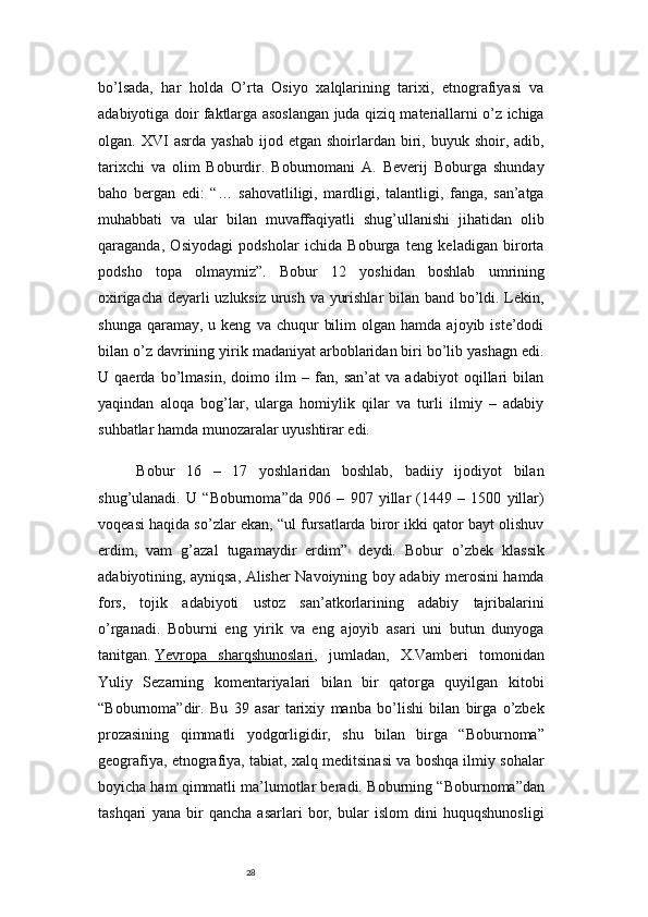 28bo’lsada,   har   holda   O’rta   Osiyo   xalqlarining   tarixi,   etnografiyasi   va
adabiyotiga doir faktlarga asoslangan juda qiziq materiallarni o’z ichiga
olgan.  XVI   asrda  yashab   ijod  etgan  shoirlardan  biri,  buyuk  shoir,  adib,
tarixchi   va   olim   Boburdir.   Boburnomani   A.   Beverij   Boburga   shunday
baho   bergan   edi:   “…   sahovatliligi,   mardligi,   talantligi,   fanga,   san’atga
muhabbati   va   ular   bilan   muvaffaqiyatli   shug’ullanishi   jihatidan   olib
qaraganda,   Osiyodagi   podsholar   ichida   Boburga   teng   keladigan   birorta
podsho   topa   olmaymiz”.   Bobur   12   yoshidan   boshlab   umrining
oxirigacha deyarli uzluksiz urush va yurishlar  bilan band bo’ldi. Lekin,
shunga  qaramay,  u  keng   va  chuqur   bilim  olgan  hamda   ajoyib  iste’dodi
bilan o’z davrining yirik madaniyat arboblaridan biri bo’lib yashagn edi.
U   qaerda   bo’lmasin,   doimo   ilm   –   fan,   san’at   va   adabiyot   oqillari   bilan
yaqindan   aloqa   bog’lar,   ularga   homiylik   qilar   va   turli   ilmiy   –   adabiy
suhbatlar hamda munozaralar uyushtirar edi.
Bobur   16   –   17   yoshlaridan   boshlab,   badiiy   ijodiyot   bilan
shug’ulanadi.   U   “Boburnoma”da   906   –   907   yillar   (1449   –   1500   yillar)
voqeasi haqida so’zlar ekan, “ul fursatlarda biror ikki qator bayt olishuv
erdim,   vam   g’azal   tugamaydir   erdim” 9
  deydi.   Bobur   o’zbek   klassik
adabiyotining, ayniqsa, Alisher Navoiyning boy adabiy merosini hamda
fors,   tojik   adabiyoti   ustoz   san’atkorlarining   adabiy   tajribalarini
o’rganadi.   Boburni   eng   yirik   va   eng   ajoyib   asari   uni   butun   dunyoga
tanitgan.   Yevropa   sharqshunoslari ,   jumladan,   X.Vamberi   tomonidan
Yuliy   Sezarning   komentariyalari   bilan   bir   qatorga   quyilgan   kitobi
“Boburnoma”dir.   Bu   39   asar   tarixiy   manba   bo’lishi   bilan   birga   o’zbek
prozasining   qimmatli   yodgorligidir,   shu   bilan   birga   “Boburnoma”
geografiya, etnografiya, tabiat, xalq meditsinasi va boshqa ilmiy sohalar
boyicha ham qimmatli ma’lumotlar beradi.   Boburning “Boburnoma”dan
tashqari   yana   bir   qancha   asarlari   bor,   bular   islom   dini   huquqshunosligi