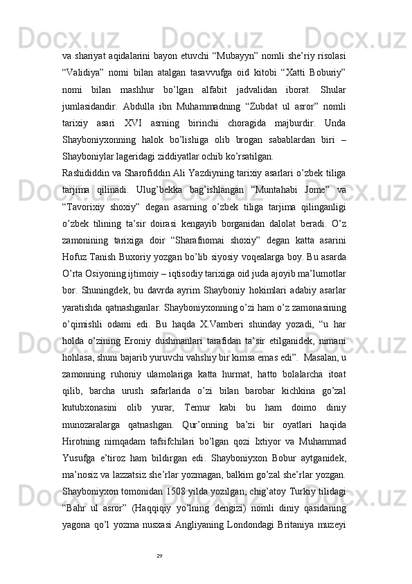 29va shariyat  aqidalarini  bayon etuvchi  “Mubayyn”  nomli  she’riy risolasi
“Validiya”   nomi   bilan   atalgan   tasavvufga   oid   kitobi   “Xatti   Boburiy”
nomi   bilan   mashhur   bo’lgan   alfabit   jadvalidan   iborat.   Shular
jumlasidandir.   Abdulla   ibn   Muhammadning   “Zubdat   ul   asror”   nomli
tarixiy   asari   XVI   asrning   birinchi   choragida   majburdir.   Unda
Shayboniyxonning   halok   bo’lishiga   olib   brogan   sabablardan   biri   –
Shayboniylar lageridagi ziddiyatlar ochib ko’rsatilgan.
Rashididdin va Sharofiddin Ali Yazdiyning tarixiy asarlari o’zbek tiliga
tarjima   qilinadi.   Ulug’bekka   bag’ishlangan   “Muntahabi   Jome”   va
“Tavorixiy   shoxiy”   degan   asarning   o’zbek   tiliga   tarjima   qilinganligi
o’zbek   tilining   ta’sir   doirasi   kengayib   borganidan   dalolat   beradi.   O’z
zamonining   tarixiga   doir   “Sharafnomai   shoxiy”   degan   katta   asarini
Hofuz Tanish Buxoriy yozgan bo’lib siyosiy voqealarga boy. Bu asarda
O’rta Osiyoning ijtimoiy – iqtisodiy tarixiga oid juda ajoyib ma’lumotlar
bor.   Shuningdek,   bu   davrda   ayrim   Shayboniy   hokimlari   adabiy   asarlar
yaratishda qatnashganlar. Shayboniyxonning o’zi ham o’z zamonasining
o’qimishli   odami   edi.   Bu   haqda   X.Vamberi   shunday   yozadi,   “u   har
holda   o’zining   Eroniy   dushmanlari   tarafidan   ta’sir   etilganidek,   nimani
hohlasa, shuni bajarib yuruvchi vahshiy bir kimsa emas edi”.    Masalan, u
zamonning   ruhoniy   ulamolariga   katta   hurmat,   hatto   bolalarcha   itoat
qilib,   barcha   urush   safarlarida   o’zi   bilan   barobar   kichkina   go’zal
kutubxonasini   olib   yurar,   Temur   kabi   bu   ham   doimo   diniy
munozaralarga   qatnashgan.   Qur’onning   ba’zi   bir   oyatlari   haqida
Hirotning   nimqadam   tafsifchilari   bo’lgan   qozi   Ixtiyor   va   Muhammad
Yusufga   e’tiroz   ham   bildirgan   edi .   Shayboniyxon   Bobur   aytganidek,
ma’nosiz va lazzatsiz she’rlar yozmagan, balkim go’zal she’rlar yozgan.
Shayboniyxon tomonidan 1508 yilda yozilgan, chig’atoy Turkiy tilidagi
“Bahr   ul   asror”   (Haqqiqiy   yo’lning   dengizi)   nomli   diniy   qasidaning
yagona   qo’l   yozma   nusxasi   Angliyaning   Londondagi   Britaniya   muzeyi 
