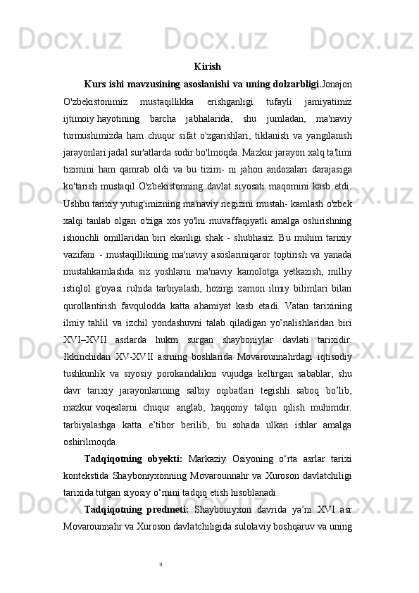 3 Kirish
Kurs ishi mavzusining asoslanishi  va uning dolzarbligi . Jonajon
O'zbekistonimiz   mustaqillikka   erishganligi   tufayli   jamiyatimiz
ijtimoiy   hayotining   barcha   jabhalarida ,   shu   jumladan,   ma'naviy
turmushimizda   ham   chuqur   sifat   o'zgarishlari,   tiklanish   va   yangilanish
jarayonlari jadal sur'atlarda sodir bo'lmoqda. Mazkur jarayon xalq ta'limi
tizimini   ham   qamrab   oldi   va   bu   tizim-   ni   jahon   andozalari   darajasiga
ko'tarish   mustaqil   O'zbekistonning   davlat   siyosati   maqomini   kasb   etdi.
Ushbu tarixiy yutug'imizning ma'naviy negizini mustah- kamlash o'zbek
xalqi   tanlab   olgan   o'ziga   xos   yo'lni   muvaffaqiyatli   amalga   oshirishning
ishonchli   omillaridan   biri   ekanligi   shak   -   shubhasiz.   Bu   muhim   tarixiy
vazifani   -   mustaqillikning   ma'naviy   asoslariniqaror   toptirish   va   yanada
mustahkamlashda   siz   yoshlarni   ma'naviy   kamolotga   yetkazish,   milliy
istiqlol   g'oyasi   ruhida   tarbiyalash,   hozirgi   zamon   ilmiy   bilimlari   bilan
qurollantirish   favqulodda   katta   ahamiyat   kasb   etadi.   Vatan   tarixining
ilmiy   tahlil   va   izchil   yondashuvni   talab   qiladigan   yo’nalishlaridan   biri
XVI–XVII   asrlarda   hukm   surgan   shayboniylar   davlati   tarixidir.
Ikkinchidan   XV-XVII   asrning   boshlarida   Movarounnahrdagi   iqtisodiy
tushkunlik   va   siyosiy   porokandalikni   vujudga   keltirgan   sabablar,   shu
davr   tarixiy   jarayonlarining   salbiy   oqibatlari   tegishli   saboq   bo’lib,
mazkur   voqealarni   chuqur   anglab ,   haqqoniy   talqin   qilish   muhimdir.
tarbiyalashga   katta   e’tibor   berilib,   bu   sohada   ulkan   ishlar   amalga
oshirilmoqda. 
Tadqiqotning   ob y ekti:   Markaziy   Osiyoning   o‘rta   asrlar   tarixi
kontekstida  Shayboniyxonning  Movarounnahr  va  Xuroson   davlatchiligi
tarixida tutgan siyosiy o‘rnini tadqiq etish hisoblanadi.
Tadqiqotning   predmeti:   Shayboniyxon   davrida   ya’ni   XVI   asr
Movarounnahr va Xuroson davlatchiligida sulolaviy boshqaruv va uning 