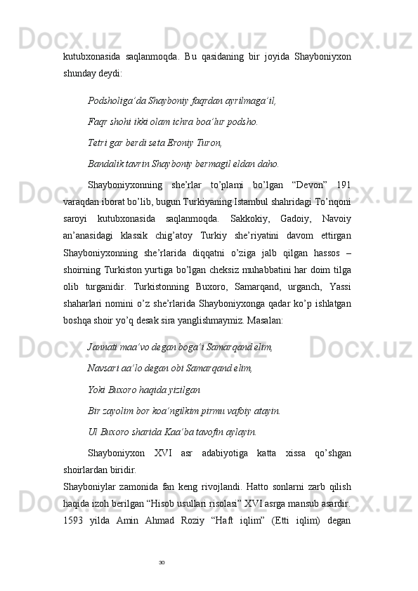 30kutubxonasida   saqlanmoqda.   Bu   qasidaning   bir   joyida   Shayboniyxon
shunday deydi:
Podsholiga’da Shayboniy faqrdan ayrilmaga’il,
Faqr shohi ikki olam ichra boa’lur podsho.
Tetri gar berdi seta Eroniy Turon,
Bandalik tavrin Shayboniy bermagil eldan daho.
Shayboniyxonning   she’rlar   to’plami   bo’lgan   “Devon”   191
varaqdan iborat bo’lib, bugun Turkiyaning Istambul shahridagi To’nqoni
saroyi   kutubxonasida   saqlanmoqda.   Sakkokiy,   Gadoiy,   Navoiy
an’anasidagi   klassik   chig’atoy   Turkiy   she’riyatini   davom   ettirgan
Shayboniyxonning   she’rlarida   diqqatni   o’ziga   jalb   qilgan   hassos   –
shoirning Turkiston yurtiga bo’lgan cheksiz muhabbatini har doim tilga
olib   turganidir.   Turkistonning   Buxoro,   Samarqand,   urganch,   Yassi
shaharlari   nomini   o’z   she’rlarida   Shayboniyxonga   qadar   ko’p   ishlatgan
boshqa shoir yo’q desak sira yanglishmaymiz. Masalan:
Jannati maa’vo degan boga’i Samarqand elim,
Navsari aa’lo degan obi Samarqand elim,
Yoki Buxoro haqida yizilgan
Bir zayolim bor koa’ngilkim pirmu vafoiy atayin.
Ul Buxoro sharida Kaa’ba tavofin aylayin.
Shayboniyxon   XVI   asr   adabiyotiga   katta   xissa   qo’shgan
shoirlardan biridir.
Shayboniylar   zamonida   fan   keng   rivojlandi.   Hatto   sonlarni   zarb   qilish
haqida izoh berilgan “Hisob usullari risolasi” XVI asrga mansub asardir.
1593   yilda   Amin   Ahmad   Roziy   “Haft   iqlim”   (Etti   iqlim)   degan 